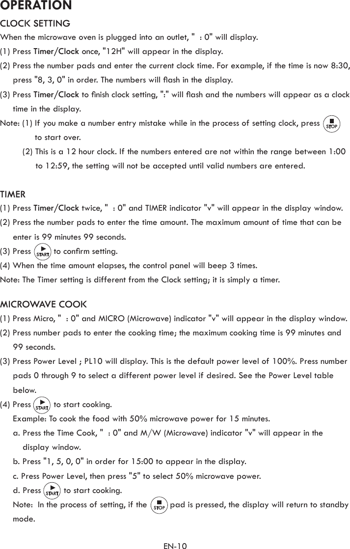 EN-10OPERATIONCLOCK SETTINGWhen the microwave oven is plugged into an outlet, &quot;  : 0&quot; will display.(1) Press Timer/Clock once, &quot;12H&quot; will appear in the display.(2) Press the number pads and enter the current clock time. For example, if the time is now 8:30, press &quot;8, 3, 0&quot; in order. The numbers will ash in the display.(3) Press Timer/Clock to nish clock setting, &quot;:&quot; will ash and the numbers will appear as a clock time in the display.Note: (1)  If you make a number entry mistake while in the process of setting clock, press to start over.(2) This is a 12 hour clock. If the numbers entered are not within the range between 1:00 to 12:59, the setting will not be accepted until valid numbers are entered.TIMER(1) Press Timer/Clock twice, &quot;  : 0&quot; and TIMER indicator &quot;v&quot; will appear in the display window.(2) Press the number pads to enter the time amount. The maximum amount of time that can be enter is 99 minutes 99 seconds.(3) Press         to conrm setting.(4) When the time amount elapses, the control panel will beep 3 times.Note: The Timer setting is different from the Clock setting; it is simply a timer.MICROWAVE COOK(1) Press Micro, &quot;  : 0&quot; and MICRO (Microwave) indicator &quot;v&quot; will appear in the display window.(2) Press number pads to enter the cooking time; the maximum cooking time is 99 minutes and 99 seconds.(3) Press Power Level ; PL10 will display. This is the default power level of 100%. Press number pads 0 through 9 to select a different power level if desired. See the Power Level table below.(4) Press         to start cooking.  Example: To cook the food with 50% microwave power for 15 minutes.  a.  Press the Time Cook, &quot;  : 0&quot; and M/W (Microwave) indicator &quot;v&quot; will appear in the display window.  b. Press &quot;1, 5, 0, 0&quot; in order for 15:00 to appear in the display.  c. Press Power Level, then press &quot;5&quot; to select 50% microwave power.  d. Press         to start cooking.  Note:  In the process of setting, if the         pad is pressed, the display will return to standby mode.