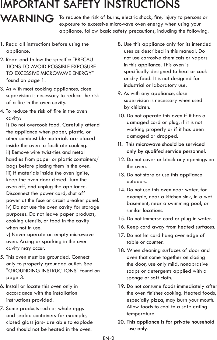 EN-2IMPORTANT SAFETY INSTRUCTIONSWARNING1. Read all instructions before using the appliance.2. Read and follow the specic: &quot;PRECAU-TIONS TO AVOID POSSIBLE EXPOSURE TO EXCESSIVE MICROWAVE ENERGY&quot; found on page 1.3. As with most cooking appliances, close supervision is necessary to reduce the risk of a re in the oven cavity.4. To reduce the risk of re in the oven cavity:  i) Do not overcook food. Carefully attend the appliance when paper, plastic, or other combustible materials are placed inside the oven to facilitate cooking. ii) Remove wire twist-ties and metal handles from paper or plastic containers/ bags before placing them in the oven. iii) If materials inside the oven ignite, keep the oven door closed. Turn the  oven off, and unplug the appliance. Disconnect the power cord, shut off power at the fuse or circuit breaker panel.  iv) Do not use the oven cavity for storage purposes. Do not leave paper products, cooking utensils, or food in the cavity when not in use.  v) Never operate an empty microwave oven. Arcing or sparking in the oven cavity may occur.5. This oven must be grounded. Connect only to properly grounded outlet. See &quot;GROUNDING INSTRUCTIONS&quot; found on page 3.6. Install or locate this oven only in accordance with the installation instructions provided.7. Some products such as whole eggs  and sealed containers-for example, closed glass jars- are able to explode and should not be heated in the oven.8. Use this appliance only for its intended uses as described in this manual. Do  not use corrosive chemicals or vapors  in this appliance. This oven is  specically designed to heat or cook  or dry food. It is not designed for industrial or laboratory use.9. As with any appliance, close  supervision is necessary when used  by children.10. Do not operate this oven if it has a damaged cord or plug, if it is not working properly or if it has been damaged or dropped.11.  This microwave should be serviced  only by qualifed service personnel.12. Do not cover or block any openings on the oven.13. Do not store or use this appliance outdoors.14. Do not use this oven near water, for example, near a kitchen sink, in a wet basement, near a swimming pool, or similar locations.15. Do not immerse cord or plug in water.16. Keep cord away from heated surfaces.17. Do not let cord hang over edge of table or counter.18. When cleaning surfaces of door and oven that come together on closing  the door, use only mild, nonabrasive soaps or detergents applied with a sponge or soft cloth.19. Do not consume foods immediately after the oven nishes cooking. Heated foods, especially pizza, may burn your mouth. Allow foods to cool to a safe eating temperature.20. This appliance is for private household use only.To reduce the risk of burns, electric shock, re, injury to persons orexposure to excessive microwave oven energy when using yourappliance, follow basic safety precautions, including the following: