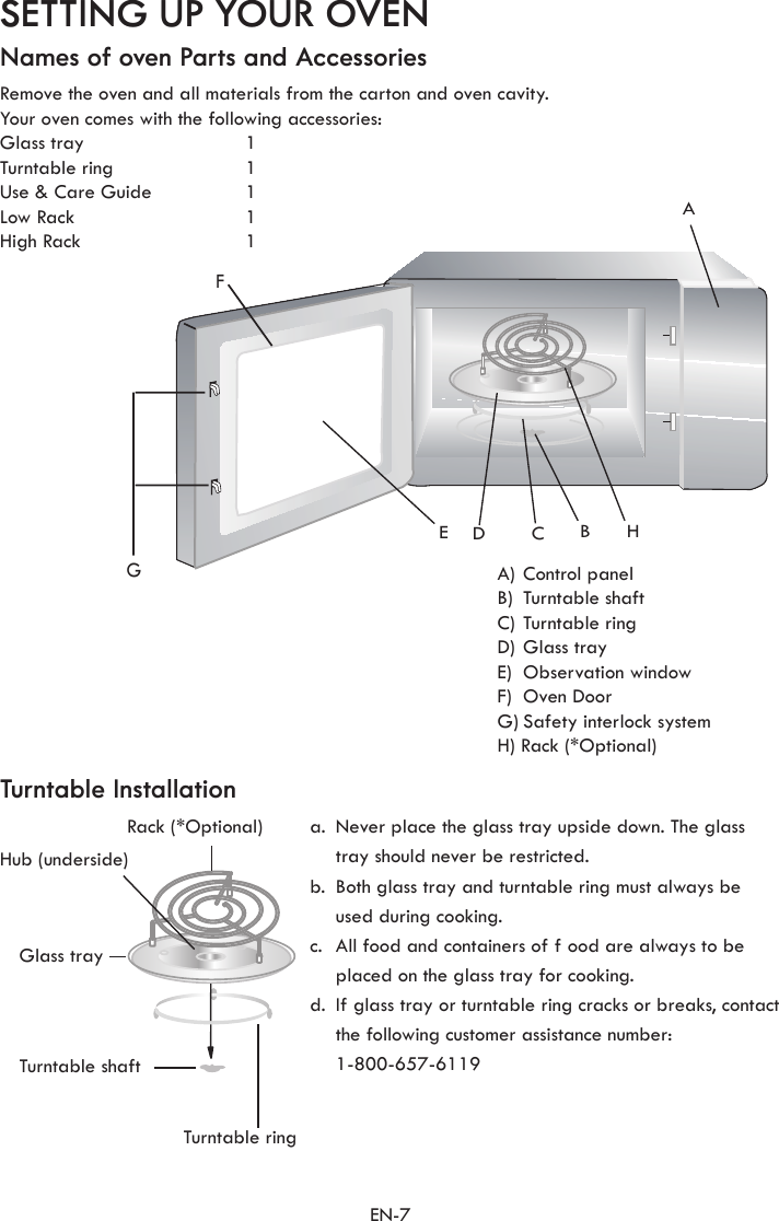 EN-7FGACBEDHSETTING UP YOUR OVENNames of oven Parts and AccessoriesTurntable InstallationRemove the oven and all materials from the carton and oven cavity.Your oven comes with the following accessories:Glass tray   1Turntable ring   1Use &amp; Care Guide  1Low Rack  1High Rack  1A) Control panelB)  Turntable shaftC) Turntable ringD) Glass trayE)  Observation windowF)  Oven DoorG) Safety interlock systemH) Rack (*Optional)a.  Never place the glass tray upside down. The glass tray should never be restricted.b.  Both glass tray and turntable ring must always be used during cooking.c.  All food and containers of f ood are always to be placed on the glass tray for cooking.d.  If glass tray or turntable ring cracks or breaks, contact the following customer assistance number: 1-800-657-6119Rack (*Optional)  Hub (underside)Glass trayTurntable shaftTurntable ring