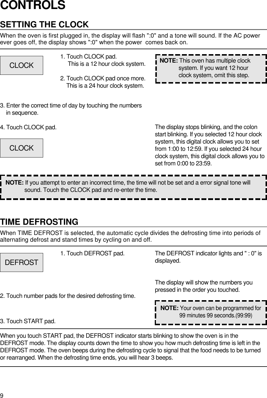 9CONTROLSSETTING THE CLOCKWhen the oven is first plugged in, the display will flash &quot;:0&quot; and a tone will sound. If the AC powerever goes off, the display shows &quot;:0&quot; when the power  comes back on.1. Touch CLOCK pad.This is a 12 hour clock system.2. Touch CLOCK pad once more.This is a 24 hour clock system.3. Enter the correct time of day by touching the numbersin sequence.4. Touch CLOCK pad.NOTE: If you attempt to enter an incorrect time, the time will not be set and a error signal tone willsound. Touch the CLOCK pad and re-enter the time.The display stops blinking, and the colonstart blinking. If you selected 12 hour clocksystem, this digital clock allows you to setfrom 1:00 to 12:59. If you selected 24 hourclock system, this digital clock allows you toset from 0:00 to 23:59.TIME DEFROSTINGWhen TIME DEFROST is selected, the automatic cycle divides the defrosting time into periods ofalternating defrost and stand times by cycling on and off.When you touch START pad, the DEFROST indicator starts blinking to show the oven is in theDEFROST mode. The display counts down the time to show you how much defrosting time is left in theDEFROST mode. The oven beeps during the defrosting cycle to signal that the food needs to be turnedor rearranged. When the defrosting time ends, you will hear 3 beeps.NOTE: This oven has multiple clocksystem. If you want 12 hourclock system, omit this step.1. Touch DEFROST pad.2. Touch number pads for the desired defrosting time.3. Touch START pad.The DEFROST indicator lights and &quot; : 0&quot; isdisplayed.The display will show the numbers youpressed in the order you touched.CLOCKCLOCKDEFROSTNOTE:Your oven can be programmed for99 minutes 99 seconds.(99:99)
