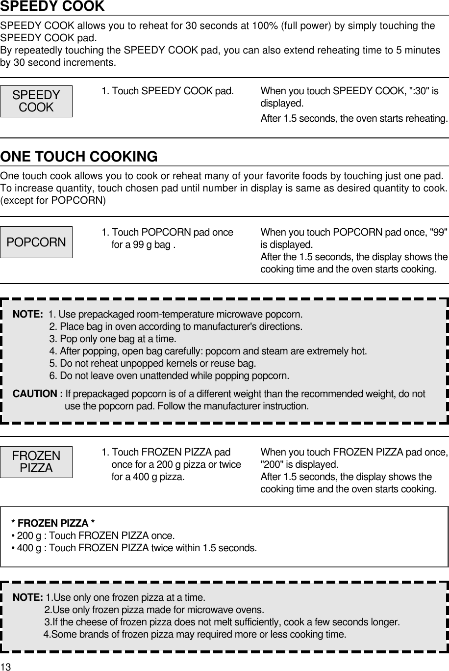 13SPEEDY COOKSPEEDY COOK allows you to reheat for 30 seconds at 100% (full power) by simply touching theSPEEDY COOK pad.By repeatedly touching the SPEEDY COOK pad, you can also extend reheating time to 5 minutesby 30 second increments.1. Touch SPEEDY COOK pad. When you touch SPEEDY COOK, &quot;:30&quot; isdisplayed.After 1.5 seconds, the oven starts reheating.ONE TOUCH COOKINGOne touch cook allows you to cook or reheat many of your favorite foods by touching just one pad.To increase quantity, touch chosen pad until number in display is same as desired quantity to cook.(except for POPCORN)POPCORNSPEEDYCOOK1. Touch POPCORN pad oncefor a 99 g bag . When you touch POPCORN pad once, &quot;99&quot;is displayed.After the 1.5 seconds, the display shows thecooking time and the oven starts cooking.NOTE:  1. Use prepackaged room-temperature microwave popcorn.2. Place bag in oven according to manufacturer&apos;s directions.3. Pop only one bag at a time.4. After popping, open bag carefully: popcorn and steam are extremely hot.5. Do not reheat unpopped kernels or reuse bag.6. Do not leave oven unattended while popping popcorn.CAUTION : If prepackaged popcorn is of a different weight than the recommended weight, do notuse the popcorn pad. Follow the manufacturer instruction.FROZENPIZZA1. Touch FROZEN PIZZA padonce for a 200 g pizza or twicefor a 400 g pizza.When you touch FROZEN PIZZA pad once,&quot;200&quot; is displayed.After 1.5 seconds, the display shows thecooking time and the oven starts cooking.* FROZEN PIZZA *• 200 g : Touch FROZEN PIZZA once.• 400 g : Touch FROZEN PIZZA twice within 1.5 seconds.NOTE: 1.Use only one frozen pizza at a time.2.Use only frozen pizza made for microwave ovens.3.If the cheese of frozen pizza does not melt sufficiently, cook a few seconds longer.4.Some brands of frozen pizza may required more or less cooking time.