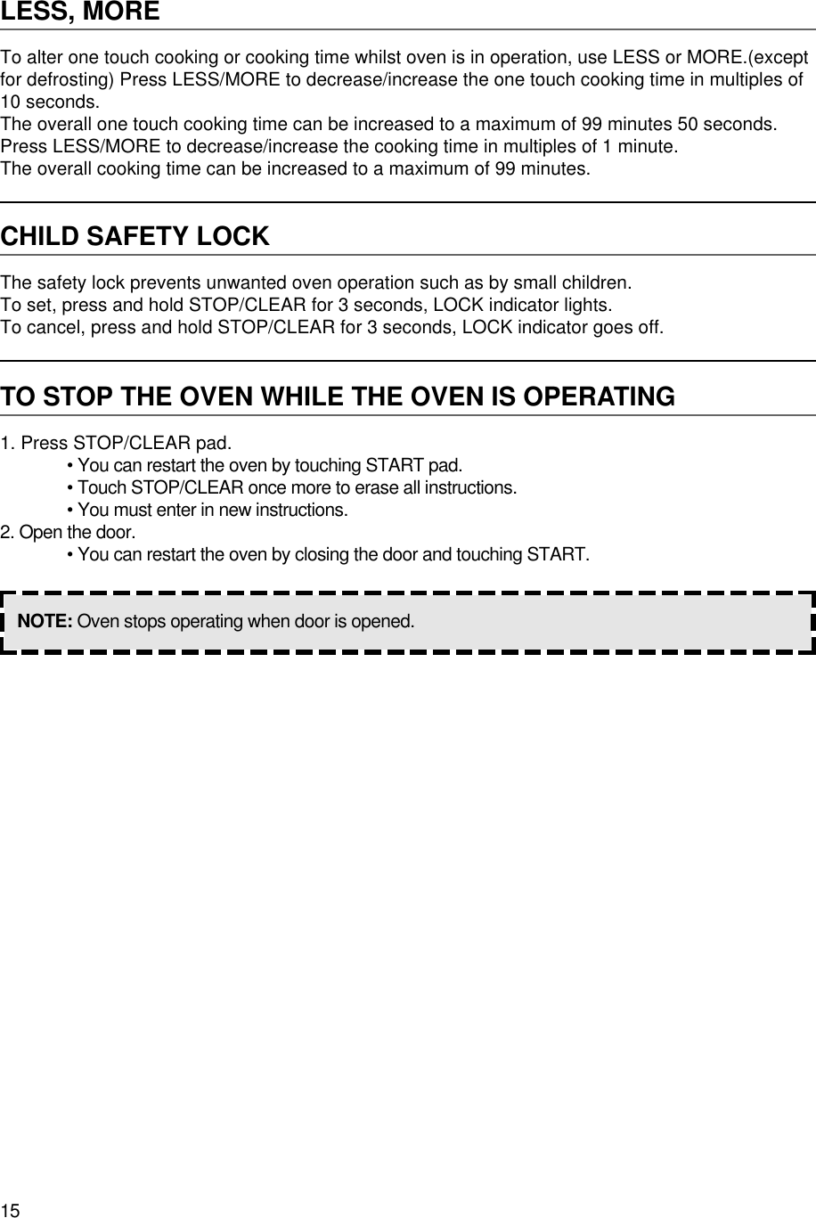 15LESS, MORETo alter one touch cooking or cooking time whilst oven is in operation, use LESS or MORE.(exceptfor defrosting) Press LESS/MORE to decrease/increase the one touch cooking time in multiples of10 seconds.The overall one touch cooking time can be increased to a maximum of 99 minutes 50 seconds.Press LESS/MORE to decrease/increase the cooking time in multiples of 1 minute.The overall cooking time can be increased to a maximum of 99 minutes.CHILD SAFETY LOCKThe safety lock prevents unwanted oven operation such as by small children.To set, press and hold STOP/CLEAR for 3 seconds, LOCK indicator lights.To cancel, press and hold STOP/CLEAR for 3 seconds, LOCK indicator goes off.TO STOP THE OVEN WHILE THE OVEN IS OPERATING1. Press STOP/CLEAR pad.• You can restart the oven by touching START pad.• Touch STOP/CLEAR once more to erase all instructions.• You must enter in new instructions.2. Open the door.• You can restart the oven by closing the door and touching START.NOTE: Oven stops operating when door is opened.