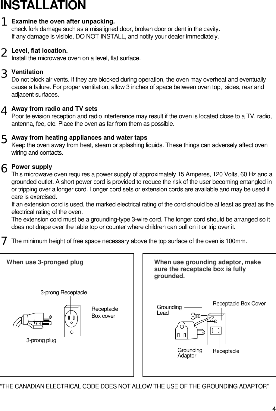 4Examine the oven after unpacking.check fork damage such as a misaligned door, broken door or dent in the cavity.If any damage is visible, DO NOT INSTALL, and notify your dealer immediately.Level, flat location.Install the microwave oven on a level, flat surface.VentilationDo not block air vents. If they are blocked during operation, the oven may overheat and eventuallycause a failure. For proper ventilation, allow 3 inches of space between oven top,  sides, rear andadjacent surfaces.Away from radio and TV setsPoor television reception and radio interference may result if the oven is located close to a TV, radio,antenna, fee, etc. Place the oven as far from them as possible.Away from heating appliances and water tapsKeep the oven away from heat, steam or splashing liquids. These things can adversely affect ovenwiring and contacts.Power supplyThis microwave oven requires a power supply of approximately 15 Amperes, 120 Volts, 60 Hz and agrounded outlet. A short power cord is provided to reduce the risk of the user becoming entangled inor tripping over a longer cord. Longer cord sets or extension cords are available and may be used ifcare is exercised.If an extension cord is used, the marked electrical rating of the cord should be at least as great as theelectrical rating of the oven. The extension cord must be a grounding-type 3-wire cord. The longer cord should be arranged so itdoes not drape over the table top or counter where children can pull on it or trip over it.The minimum height of free space necessary above the top surface of the oven is 100mm.“THE CANADIAN ELECTRICAL CODE DOES NOT ALLOW THE USE OF THE GROUNDING ADAPTOR”INSTALLATIONWhen use 3-pronged plug  When use grounding adaptor, makesure the receptacle box is fullygrounded.12345673-prong ReceptacleReceptacleBox coverReceptacle Box CoverGroundingLead3-prong plugGroundingAdaptor Receptacle 