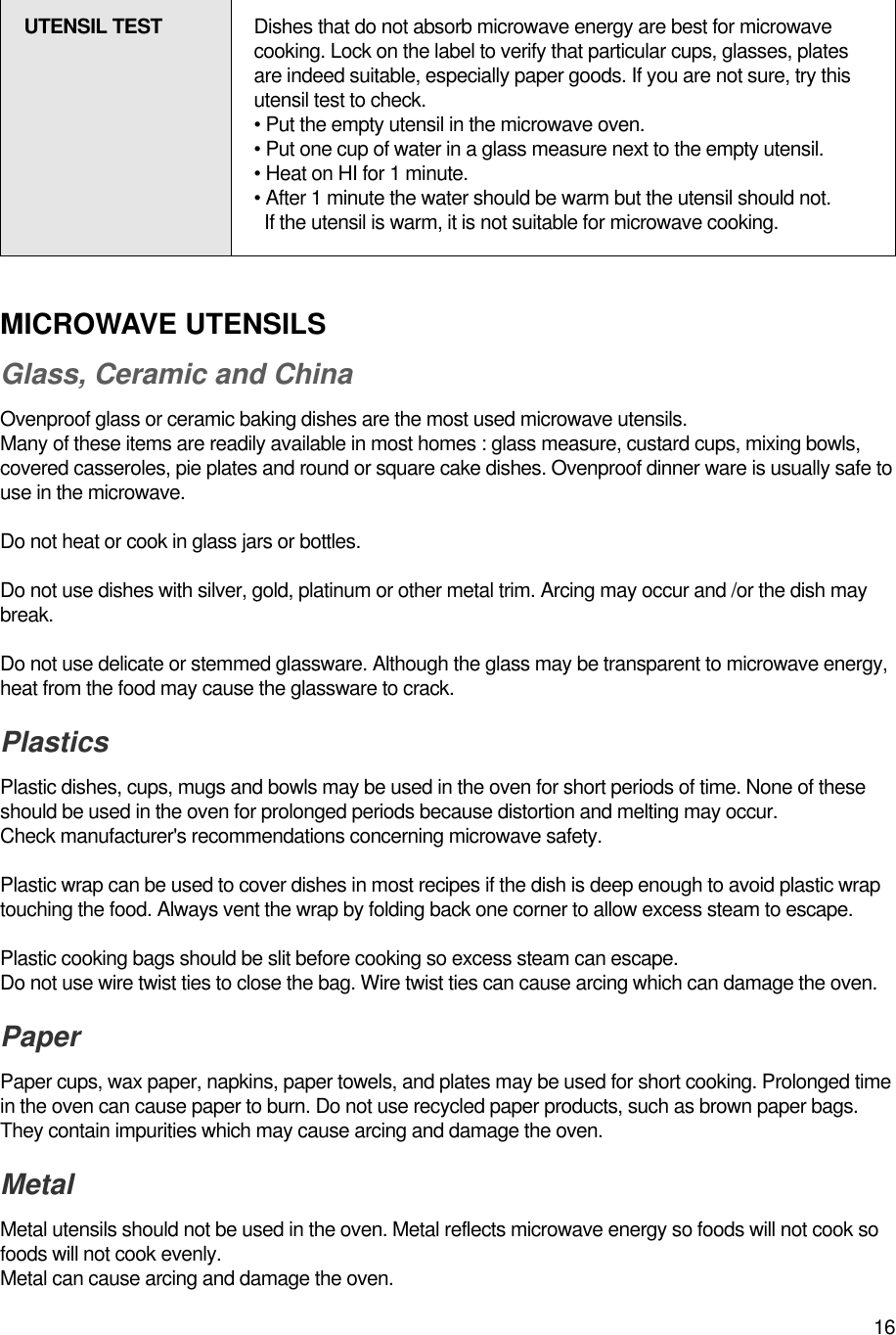 16MICROWAVE UTENSILSGlass, Ceramic and ChinaOvenproof glass or ceramic baking dishes are the most used microwave utensils.Many of these items are readily available in most homes : glass measure, custard cups, mixing bowls,covered casseroles, pie plates and round or square cake dishes. Ovenproof dinner ware is usually safe touse in the microwave.Do not heat or cook in glass jars or bottles.Do not use dishes with silver, gold, platinum or other metal trim. Arcing may occur and /or the dish maybreak.Do not use delicate or stemmed glassware. Although the glass may be transparent to microwave energy,heat from the food may cause the glassware to crack.PlasticsPlastic dishes, cups, mugs and bowls may be used in the oven for short periods of time. None of theseshould be used in the oven for prolonged periods because distortion and melting may occur.Check manufacturer&apos;s recommendations concerning microwave safety.Plastic wrap can be used to cover dishes in most recipes if the dish is deep enough to avoid plastic wraptouching the food. Always vent the wrap by folding back one corner to allow excess steam to escape.Plastic cooking bags should be slit before cooking so excess steam can escape.Do not use wire twist ties to close the bag. Wire twist ties can cause arcing which can damage the oven.PaperPaper cups, wax paper, napkins, paper towels, and plates may be used for short cooking. Prolonged timein the oven can cause paper to burn. Do not use recycled paper products, such as brown paper bags.They contain impurities which may cause arcing and damage the oven.Metal Metal utensils should not be used in the oven. Metal reflects microwave energy so foods will not cook sofoods will not cook evenly.Metal can cause arcing and damage the oven.UTENSIL TEST Dishes that do not absorb microwave energy are best for microwavecooking. Lock on the label to verify that particular cups, glasses, platesare indeed suitable, especially paper goods. If you are not sure, try thisutensil test to check.• Put the empty utensil in the microwave oven.• Put one cup of water in a glass measure next to the empty utensil.• Heat on HI for 1 minute.• After 1 minute the water should be warm but the utensil should not.If the utensil is warm, it is not suitable for microwave cooking.