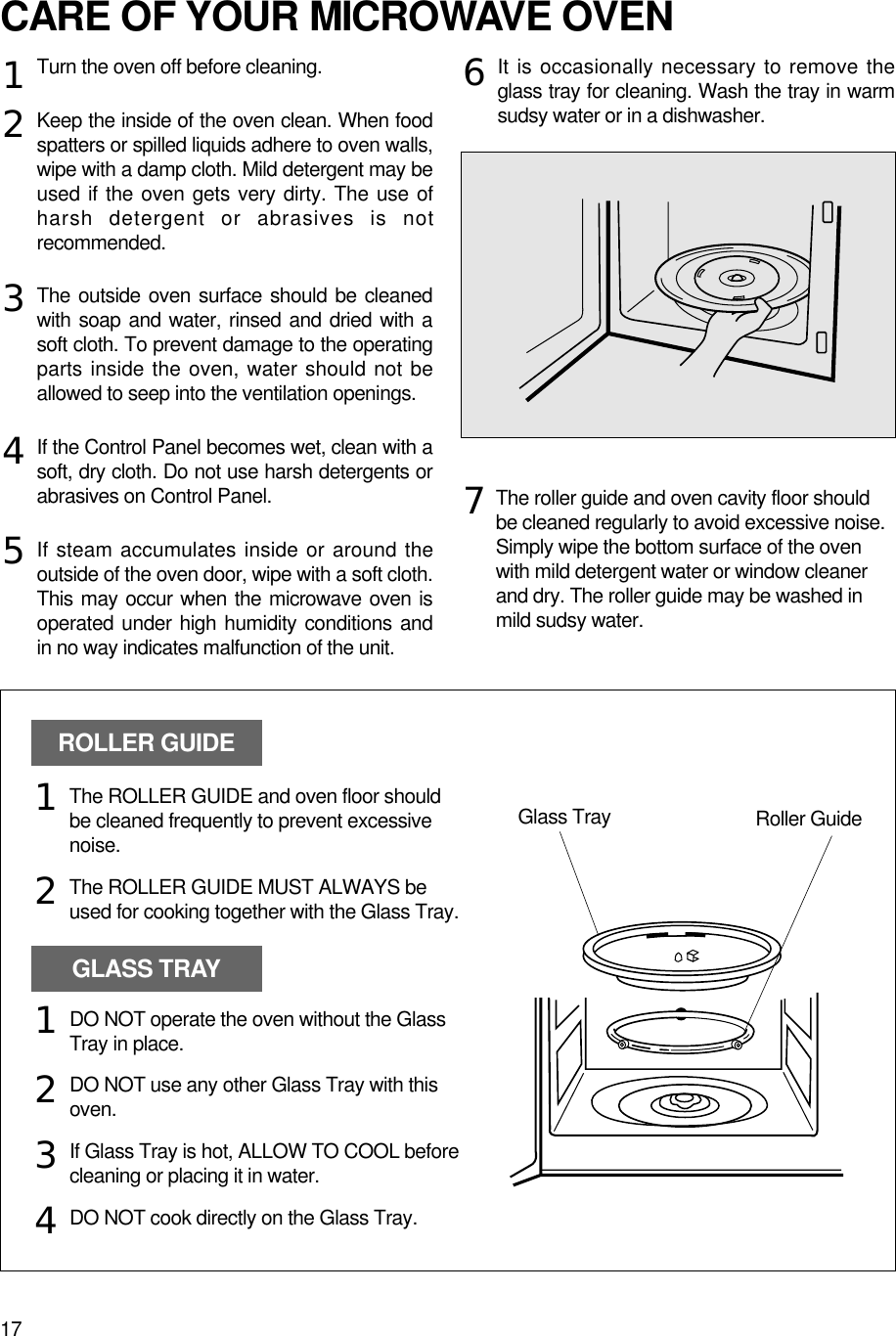 17CARE OF YOUR MICROWAVE OVENTurn the oven off before cleaning.Keep the inside of the oven clean. When foodspatters or spilled liquids adhere to oven walls,wipe with a damp cloth. Mild detergent may beused if the oven gets very dirty. The use ofharsh detergent or abrasives is notrecommended.The outside oven surface should be cleanedwith soap and water, rinsed and dried with asoft cloth. To prevent damage to the operatingparts inside the oven, water should not beallowed to seep into the ventilation openings.If the Control Panel becomes wet, clean with asoft, dry cloth. Do not use harsh detergents orabrasives on Control Panel.If steam accumulates inside or around theoutside of the oven door, wipe with a soft cloth.This may occur when the microwave oven isoperated under high humidity conditions andin no way indicates malfunction of the unit.It is occasionally necessary to remove theglass tray for cleaning. Wash the tray in warmsudsy water or in a dishwasher.1234567The roller guide and oven cavity floor shouldbe cleaned regularly to avoid excessive noise. Simply wipe the bottom surface of the ovenwith mild detergent water or window cleanerand dry. The roller guide may be washed inmild sudsy water.ROLLER GUIDEGLASS TRAYGlass Tray Roller GuideThe ROLLER GUIDE and oven floor shouldbe cleaned frequently to prevent excessivenoise.The ROLLER GUIDE MUST ALWAYS beused for cooking together with the Glass Tray.DO NOT operate the oven without the GlassTray in place.DO NOT use any other Glass Tray with thisoven.If Glass Tray is hot, ALLOW TO COOL beforecleaning or placing it in water.DO NOT cook directly on the Glass Tray.121234