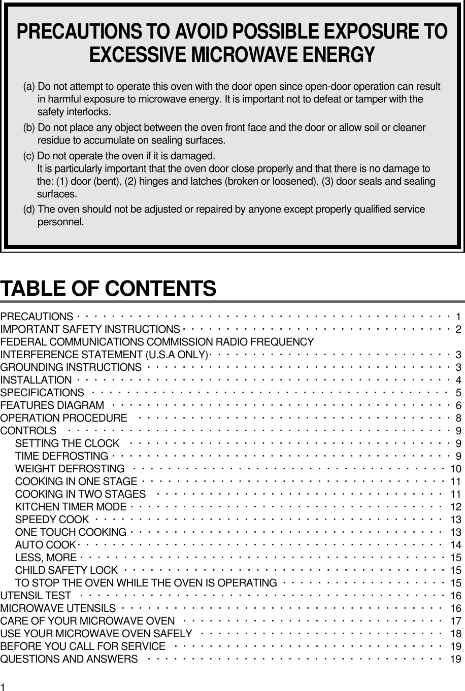 1TABLE OF CONTENTS PRECAUTIONS ···········································1 IMPORTANT SAFETY INSTRUCTIONS ·······························2FEDERAL COMMUNICATIONS COMMISSION RADIO FREQUENCY INTERFERENCE STATEMENT (U.S.A ONLY)····························3GROUNDING INSTRUCTIONS ···································3INSTALLATION ···········································4SPECIFICATIONS ········································· 5FEATURES DIAGRAM ·······································6OPERATION PROCEDURE ····································8CONTROLS ············································9SETTING THE CLOCK ·····································9TIME DEFROSTING ·······································9WEIGHT DEFROSTING ····································10COOKING IN ONE STAGE ···································11COOKING IN TWO STAGES ································· 11KITCHEN TIMER MODE ···································· 12SPEEDY COOK  ········································ 13ONE TOUCH COOKING ···································· 13AUTO COOK·········································· 14LESS, MORE ··········································15CHILD SAFETY LOCK ·····································15TO STOP THE OVEN WHILE THE OVEN IS OPERATING ···················15UTENSIL TEST ··········································16MICROWAVE UTENSILS  ····································· 16CARE OF YOUR MICROWAVE OVEN  ······························ 17USE YOUR MICROWAVE OVEN SAFELY  ···························· 18BEFORE YOU CALL FOR SERVICE ······························· 19QUESTIONS AND ANSWERS ·································· 19PRECAUTIONS TO AVOID POSSIBLE EXPOSURE TOEXCESSIVE MICROWAVE ENERGY(a) Do not attempt to operate this oven with the door open since open-door operation can resultin harmful exposure to microwave energy. It is important not to defeat or tamper with thesafety interlocks.(b) Do not place any object between the oven front face and the door or allow soil or cleanerresidue to accumulate on sealing surfaces.(c) Do not operate the oven if it is damaged.It is particularly important that the oven door close properly and that there is no damage tothe: (1) door (bent), (2) hinges and latches (broken or loosened), (3) door seals and sealingsurfaces.(d) The oven should not be adjusted or repaired by anyone except properly qualified servicepersonnel.