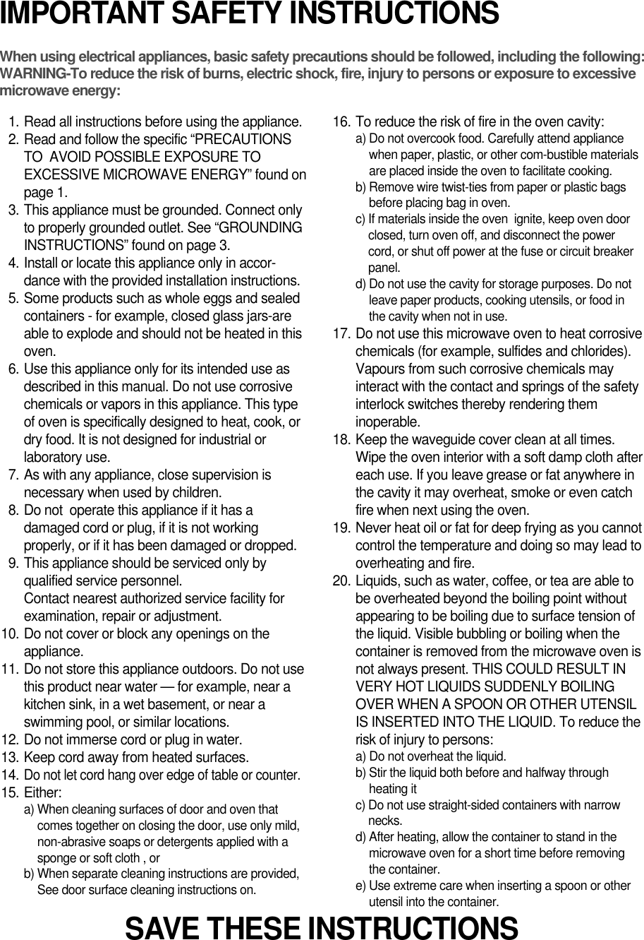 IMPORTANT SAFETY INSTRUCTIONSWhen using electrical appliances, basic safety precautions should be followed, including the following:WARNING-To reduce the risk of burns, electric shock, fire, injury to persons or exposure to excessive microwave energy:11. Read all instructions before using the appliance.12. Read and follow the specific “PRECAUTIONSTO  AVOID POSSIBLE EXPOSURE TOEXCESSIVE MICROWAVE ENERGY” found onpage 1.13. This appliance must be grounded. Connect onlyto properly grounded outlet. See “GROUNDINGINSTRUCTIONS” found on page 3.14. Install or locate this appliance only in accor-dance with the provided installation instructions.15. Some products such as whole eggs and sealedcontainers - for example, closed glass jars-areable to explode and should not be heated in thisoven.16. Use this appliance only for its intended use asdescribed in this manual. Do not use corrosivechemicals or vapors in this appliance. This typeof oven is specifically designed to heat, cook, ordry food. It is not designed for industrial orlaboratory use.17. As with any appliance, close supervision isnecessary when used by children.18. Do not  operate this appliance if it has adamaged cord or plug, if it is not workingproperly, or if it has been damaged or dropped.19. This appliance should be serviced only byqualified service personnel. Contact nearest authorized service facility forexamination, repair or adjustment.10. Do not cover or block any openings on theappliance. 11. Do not store this appliance outdoors. Do not usethis product near water — for example, near akitchen sink, in a wet basement, or near aswimming pool, or similar locations.12. Do not immerse cord or plug in water.13. Keep cord away from heated surfaces.14.Do not let cord hang over edge of table or counter.15. Either:a) When cleaning surfaces of door and oven thatcomes together on closing the door, use only mild,non-abrasive soaps or detergents applied with asponge or soft cloth , orb) When separate cleaning instructions are provided,See door surface cleaning instructions on.16. To reduce the risk of fire in the oven cavity:a) Do not overcook food. Carefully attend appliancewhen paper, plastic, or other com-bustible materialsare placed inside the oven to facilitate cooking.b) Remove wire twist-ties from paper or plastic bagsbefore placing bag in oven.c) If materials inside the oven  ignite, keep oven doorclosed, turn oven off, and disconnect the powercord, or shut off power at the fuse or circuit breakerpanel.d) Do not use the cavity for storage purposes. Do notleave paper products, cooking utensils, or food inthe cavity when not in use.17. Do not use this microwave oven to heat corrosivechemicals (for example, sulfides and chlorides).Vapours from such corrosive chemicals mayinteract with the contact and springs of the safetyinterlock switches thereby rendering theminoperable.18. Keep the waveguide cover clean at all times.Wipe the oven interior with a soft damp cloth aftereach use. If you leave grease or fat anywhere inthe cavity it may overheat, smoke or even catchfire when next using the oven.19. Never heat oil or fat for deep frying as you cannotcontrol the temperature and doing so may lead tooverheating and fire.20. Liquids, such as water, coffee, or tea are able tobe overheated beyond the boiling point withoutappearing to be boiling due to surface tension ofthe liquid. Visible bubbling or boiling when thecontainer is removed from the microwave oven isnot always present. THIS COULD RESULT INVERY HOT LIQUIDS SUDDENLY BOILINGOVER WHEN A SPOON OR OTHER UTENSILIS INSERTED INTO THE LIQUID. To reduce therisk of injury to persons:a) Do not overheat the liquid.b) Stir the liquid both before and halfway throughheating itc) Do not use straight-sided containers with narrownecks.d) After heating, allow the container to stand in themicrowave oven for a short time before removingthe container.e) Use extreme care when inserting a spoon or otherutensil into the container.SAVE THESE INSTRUCTIONS