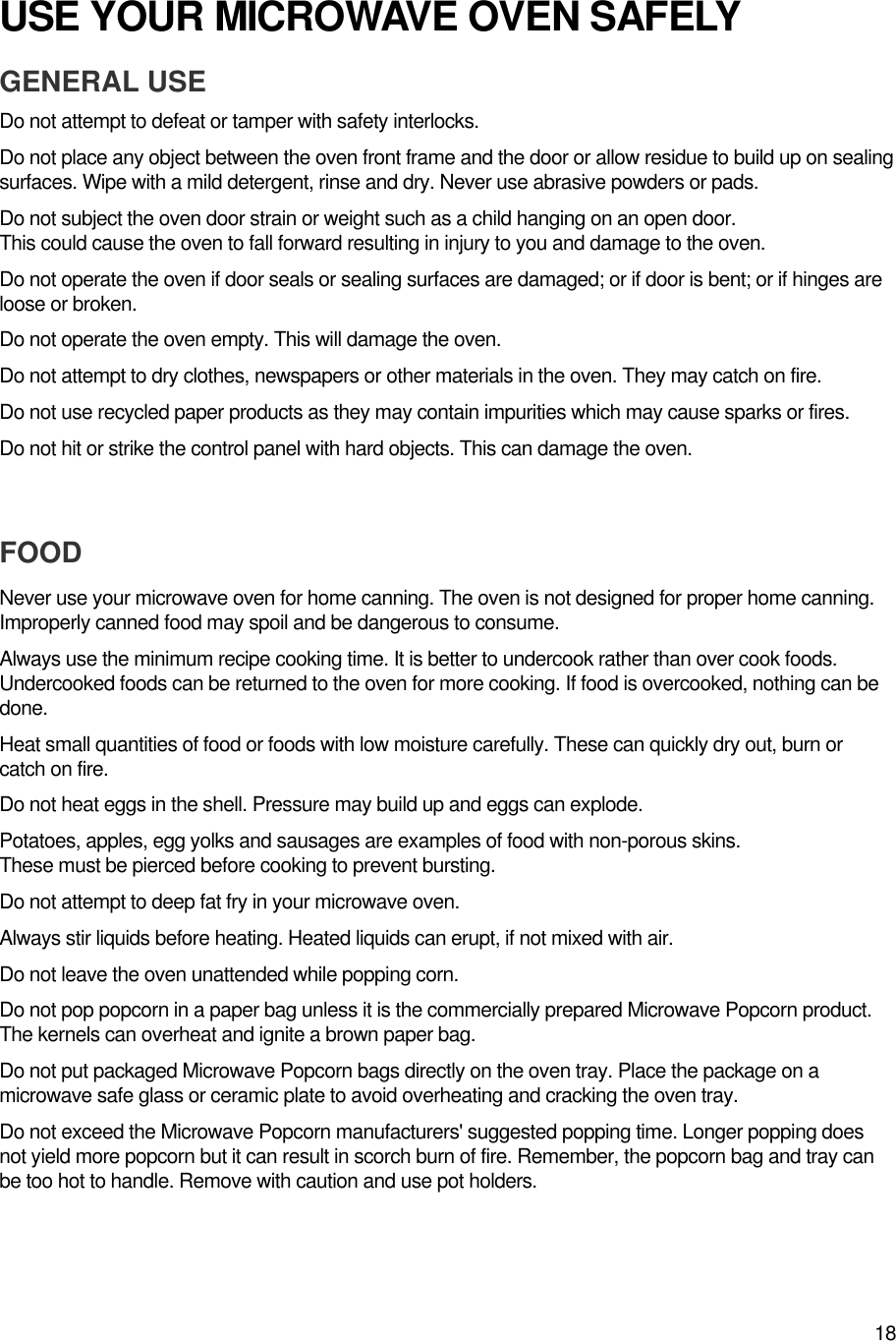 18USE YOUR MICROWAVE OVEN SAFELYGENERAL USEDo not attempt to defeat or tamper with safety interlocks.Do not place any object between the oven front frame and the door or allow residue to build up on sealingsurfaces. Wipe with a mild detergent, rinse and dry. Never use abrasive powders or pads.Do not subject the oven door strain or weight such as a child hanging on an open door.This could cause the oven to fall forward resulting in injury to you and damage to the oven.Do not operate the oven if door seals or sealing surfaces are damaged; or if door is bent; or if hinges areloose or broken.Do not operate the oven empty. This will damage the oven.Do not attempt to dry clothes, newspapers or other materials in the oven. They may catch on fire.Do not use recycled paper products as they may contain impurities which may cause sparks or fires.Do not hit or strike the control panel with hard objects. This can damage the oven.FOODNever use your microwave oven for home canning. The oven is not designed for proper home canning.Improperly canned food may spoil and be dangerous to consume.Always use the minimum recipe cooking time. It is better to undercook rather than over cook foods.Undercooked foods can be returned to the oven for more cooking. If food is overcooked, nothing can bedone.Heat small quantities of food or foods with low moisture carefully. These can quickly dry out, burn orcatch on fire.Do not heat eggs in the shell. Pressure may build up and eggs can explode.Potatoes, apples, egg yolks and sausages are examples of food with non-porous skins.These must be pierced before cooking to prevent bursting.Do not attempt to deep fat fry in your microwave oven.Always stir liquids before heating. Heated liquids can erupt, if not mixed with air.Do not leave the oven unattended while popping corn.Do not pop popcorn in a paper bag unless it is the commercially prepared Microwave Popcorn product.The kernels can overheat and ignite a brown paper bag.Do not put packaged Microwave Popcorn bags directly on the oven tray. Place the package on amicrowave safe glass or ceramic plate to avoid overheating and cracking the oven tray.Do not exceed the Microwave Popcorn manufacturers&apos; suggested popping time. Longer popping doesnot yield more popcorn but it can result in scorch burn of fire. Remember, the popcorn bag and tray canbe too hot to handle. Remove with caution and use pot holders.