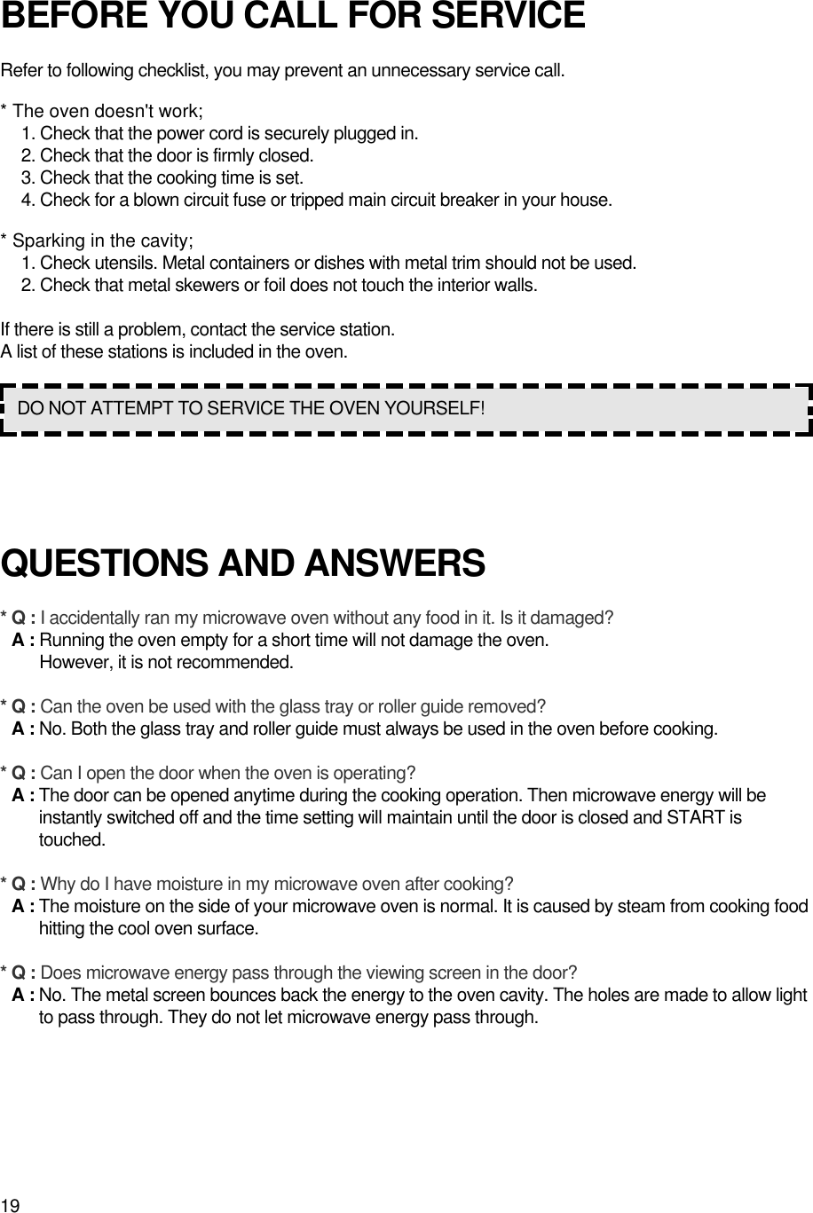 19BEFORE YOU CALL FOR SERVICERefer to following checklist, you may prevent an unnecessary service call.* The oven doesn&apos;t work;1. Check that the power cord is securely plugged in.2. Check that the door is firmly closed.3. Check that the cooking time is set.4. Check for a blown circuit fuse or tripped main circuit breaker in your house.* Sparking in the cavity;1. Check utensils. Metal containers or dishes with metal trim should not be used.2. Check that metal skewers or foil does not touch the interior walls.If there is still a problem, contact the service station.A list of these stations is included in the oven.QUESTIONS AND ANSWERS* Q : I accidentally ran my microwave oven without any food in it. Is it damaged?* A : Running the oven empty for a short time will not damage the oven. However, it is not recommended.* Q : Can the oven be used with the glass tray or roller guide removed?* A : No. Both the glass tray and roller guide must always be used in the oven before cooking.* Q : Can I open the door when the oven is operating?* A : The door can be opened anytime during the cooking operation. Then microwave energy will beinstantly switched off and the time setting will maintain until the door is closed and START istouched.* Q : Why do I have moisture in my microwave oven after cooking?* A : The moisture on the side of your microwave oven is normal. It is caused by steam from cooking foodhitting the cool oven surface.* Q : Does microwave energy pass through the viewing screen in the door?* A : No. The metal screen bounces back the energy to the oven cavity. The holes are made to allow lightto pass through. They do not let microwave energy pass through.DO NOT ATTEMPT TO SERVICE THE OVEN YOURSELF!