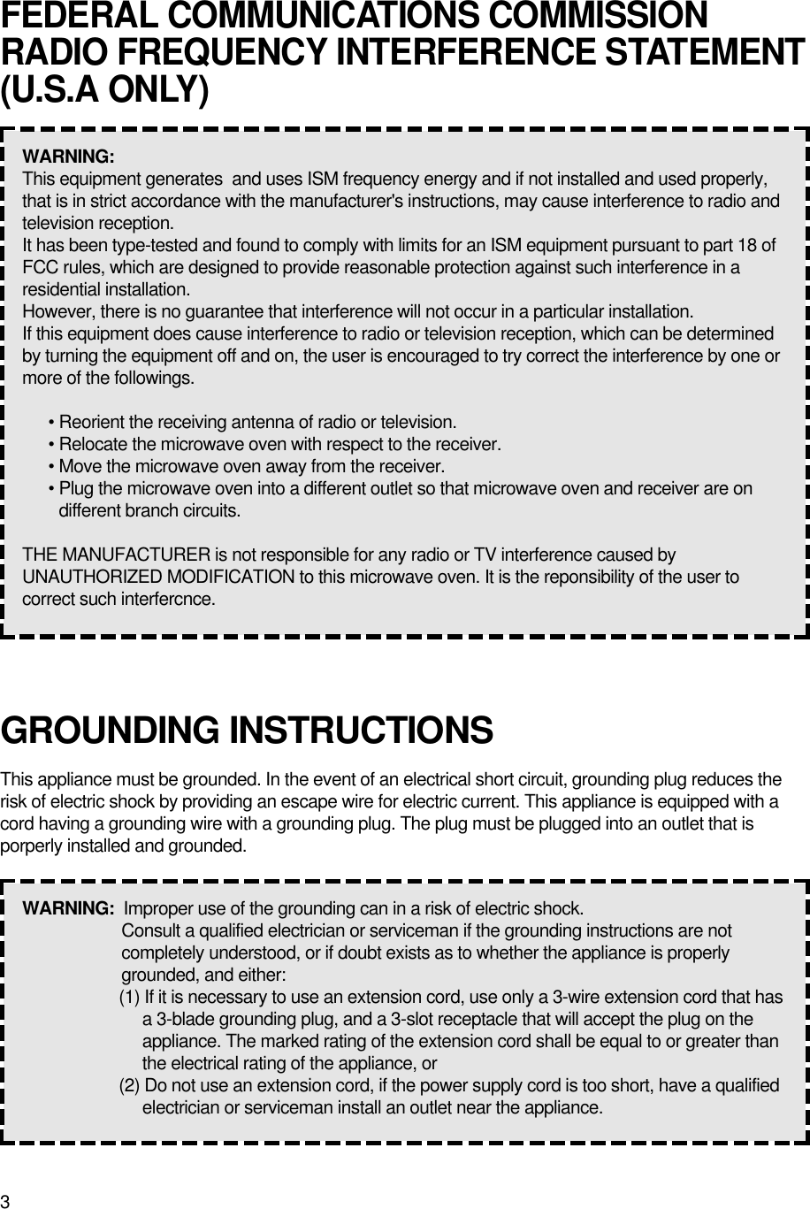 3GROUNDING INSTRUCTIONSThis appliance must be grounded. In the event of an electrical short circuit, grounding plug reduces therisk of electric shock by providing an escape wire for electric current. This appliance is equipped with acord having a grounding wire with a grounding plug. The plug must be plugged into an outlet that isporperly installed and grounded.WARNING:  Improper use of the grounding can in a risk of electric shock.Consult a qualified electrician or serviceman if the grounding instructions are notcompletely understood, or if doubt exists as to whether the appliance is properlygrounded, and either:(1) If it is necessary to use an extension cord, use only a 3-wire extension cord that hasa 3-blade grounding plug, and a 3-slot receptacle that will accept the plug on theappliance. The marked rating of the extension cord shall be equal to or greater thanthe electrical rating of the appliance, or(2) Do not use an extension cord, if the power supply cord is too short, have a qualifiedelectrician or serviceman install an outlet near the appliance.FEDERAL COMMUNICATIONS COMMISSIONRADIO FREQUENCY INTERFERENCE STATEMENT(U.S.A ONLY)WARNING:  This equipment generates  and uses ISM frequency energy and if not installed and used properly,that is in strict accordance with the manufacturer&apos;s instructions, may cause interference to radio andtelevision reception.It has been type-tested and found to comply with limits for an ISM equipment pursuant to part 18 ofFCC rules, which are designed to provide reasonable protection against such interference in aresidential installation.However, there is no guarantee that interference will not occur in a particular installation.If this equipment does cause interference to radio or television reception, which can be determinedby turning the equipment off and on, the user is encouraged to try correct the interference by one ormore of the followings.• Reorient the receiving antenna of radio or television.• Relocate the microwave oven with respect to the receiver.• Move the microwave oven away from the receiver.• Plug the microwave oven into a different outlet so that microwave oven and receiver are ondifferent branch circuits.THE MANUFACTURER is not responsible for any radio or TV interference caused byUNAUTHORIZED MODIFICATION to this microwave oven. It is the reponsibility of the user tocorrect such interfercnce.