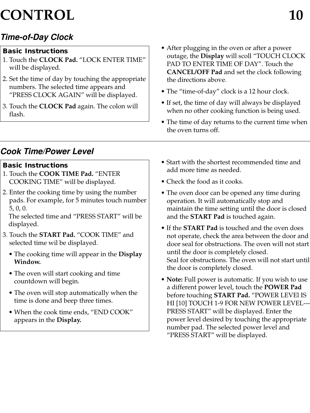 CONTROL 10Time-of-Day Clock • After plugging in the oven or after a poweroutage, the Display will scoll “TOUCH CLOCKPAD TO ENTER TIME OF DAY”. Touch theCANCEL/OFF Pad and set the clock followingthe directions above.• The “time-of-day” clock is a 12 hour clock.• If set, the time of day will always be displayedwhen no other cooking function is being used.• The time of day returns to the current time whenthe oven turns off.Basic Instructions1. Touch the CLOCK Pad. “LOCK ENTER TIME”will be displayed.2. Set the time of day by touching the appropriatenumbers. The selected time appears and“PRESS CLOCK AGAIN” will be displayed.3. Touch the CLOCK Pad again. The colon willflash.Cook Time/Power Level • Start with the shortest recommended time andadd more time as needed.• Check the food as it cooks.• The oven door can be opened any time duringoperation. It will automatically stop andmaintain the time setting until the door is closedand the START Pad is touched again.• If the START Pad is touched and the oven doesnot operate, check the area between the door anddoor seal for obstructions. The oven will not startuntil the door is completely closed.Seal for obstructions. The oven will not start untilthe door is completely closed.• Note: Full power is automatic. If you wish to usea different power level, touch the POWER Padbefore touching START Pad. “POWER LEVEl ISHI [10] TOUCH 1-9 FOR NEW POWER LEVEL---PRESS START” will be displayed. Enter thepower level desired by touching the appropriatenumber pad. The selected power level and“PRESS START” will be displayed.Basic Instructions1. Touch the COOK TIME Pad. “ENTERCOOKING TIME” will be displayed.2. Enter the cooking time by using the numberpads. For example, for 5 minutes touch number5, 0, 0.The selected time and “PRESS START” will bedisplayed.3. Touch the START Pad. “COOK TIME” andselected time wil be displayed.• The cooking time will appear in the DisplayWindow.• The oven will start cooking and timecountdown will begin.• The oven will stop automatically when thetime is done and beep three times.• When the cook time ends, “END COOK”appears in the Display.