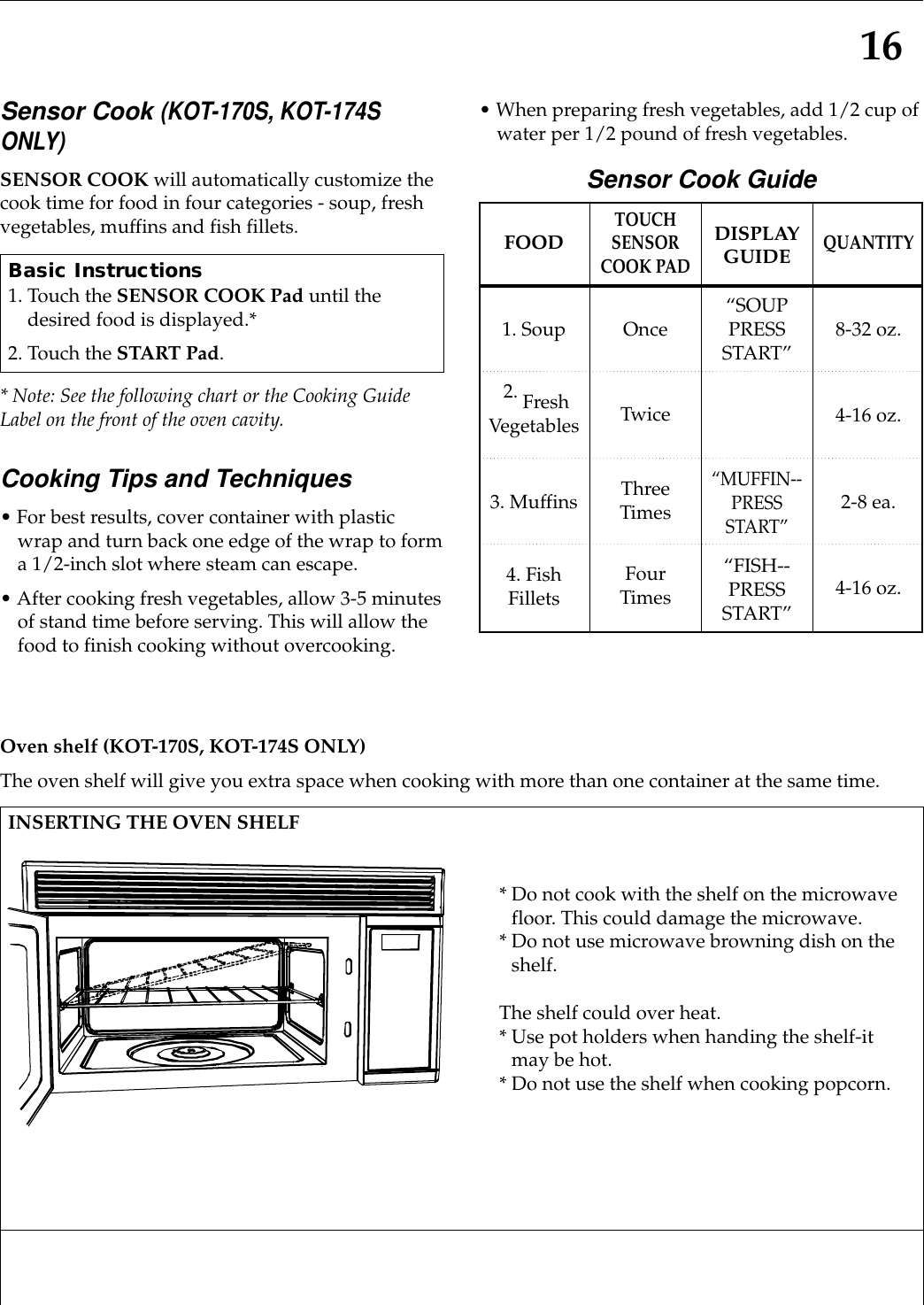 16Sensor Cook (KOT-170S, KOT-174SONLY)SENSOR COOK will automatically customize thecook time for food in four categories - soup, freshvegetables, muffins and fish fillets.* Note: See the following chart or the Cooking GuideLabel on the front of the oven cavity.Cooking Tips and Techniques• For best results, cover container with plasticwrap and turn back one edge of the wrap to forma 1/2-inch slot where steam can escape.• After cooking fresh vegetables, allow 3-5 minutesof stand time before serving. This will allow thefood to finish cooking without overcooking.• When preparing fresh vegetables, add 1/2 cup ofwater per 1/2 pound of fresh vegetables.Sensor Cook GuideBasic Instructions1. Touch the SENSOR COOK Pad until thedesired food is displayed.*2. Touch the START Pad.FOOD1. Soup2. FreshVegetables3. Muffins4. FishFilletsTOUCHSENSORCOOK PADOnceTwiceThreeTimesFour TimesDISPLAYGUIDE“SOUPPRESSSTART”“MUFFIN--PRESSSTART”“FISH--PRESSSTART”QUANTITY8-32 oz.4-16 oz.2-8 ea.4-16 oz.Oven shelf (KOT-170S, KOT-174S ONLY)The oven shelf will give you extra space when cooking with more than one container at the same time.INSERTING THE OVEN SHELF* Do not cook with the shelf on the microwavefloor. This could damage the microwave.* Do not use microwave browning dish on theshelf.The shelf could over heat.* Use pot holders when handing the shelf-itmay be hot.* Do not use the shelf when cooking popcorn.