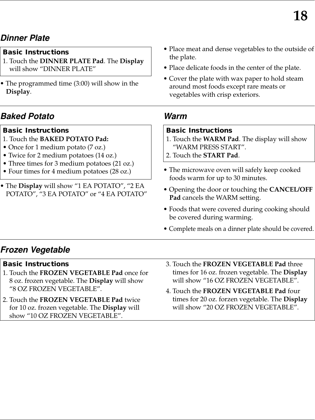 18Dinner Plate• The programmed time (3:00) will show in theDisplay.• Place meat and dense vegetables to the outside ofthe plate.• Place delicate foods in the center of the plate.• Cover the plate with wax paper to hold steamaround most foods except rare meats orvegetables with crisp exteriors.Basic Instructions1. Touch the DINNER PLATE Pad. The Displaywill show “DINNER PLATE”Baked Potato• The Display will show “1 EA POTATO”, “2 EAPOTATO”, “3 EA POTATO” or “4 EA POTATO”Warm• The microwave oven will safely keep cookedfoods warm for up to 30 minutes.• Opening the door or touching the CANCEL/OFFPad cancels the WARM setting.• Foods that were covered during cooking shouldbe covered during warming.• Complete meals on a dinner plate should be covered.Basic Instructions1. Touch the BAKED POTATO Pad:• Once for 1 medium potato (7 oz.)• Twice for 2 medium potatoes (14 oz.)• Three times for 3 medium potatoes (21 oz.)• Four times for 4 medium potatoes (28 oz.)Basic Instructions1. Touch the WARM Pad. The display will show“WARM PRESS START”.2. Touch the START Pad.Frozen VegetableBasic Instructions1. Touch the FROZEN VEGETABLE Pad once for8 oz. frozen vegetable. The Display will show“8 OZ FROZEN VEGETABLE”.2. Touch the FROZEN VEGETABLE Pad twicefor 10 oz. frozen vegetable. The Display willshow “10 OZ FROZEN VEGETABLE”.3. Touch the FROZEN VEGETABLE Pad threetimes for 16 oz. frozen vegetable. The Displaywill show “16 OZ FROZEN VEGETABLE”.4. Touch the FROZEN VEGETABLE Pad fourtimes for 20 oz. forzen vegetable. The Displaywill show “20 OZ FROZEN VEGETABLE”.