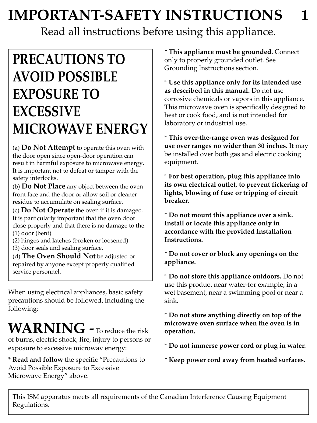 IMPORTANT-SAFETY INSTRUCTIONS 1Read all instructions before using this appliance.When using electrical appliances, basic safetyprecautions should be followed, including thefollowing:WARNING -To reduce the riskof burns, electric shock, fire, injury to persons orexposure to excessive microwav energy:* Read and follow the specific “Precautions toAvoid Possible Exposure to ExcessiveMicrowave Energy” above.* This appliance must be grounded. Connectonly to properly grounded outlet. SeeGrounding Instructions section.* Use this appliance only for its intended useas described in this manual. Do not usecorrosive chemicals or vapors in this appliance.This microwave oven is specifically designed toheat or cook food, and is not intended forlaboratory or industrial use.* This over-the-range oven was designed foruse over ranges no wider than 30 inches. It maybe installed over both gas and electric cookingequipment.* For best operation, plug this appliance intoits own electrical outlet, to prevent fickering oflights, blowing of fuse or tripping of circuitbreaker.* Do not mount this appliance over a sink.Install or locate this appliance only inaccordance with the provided InstallationInstructions.* Do not cover or block any openings on theappliance.* Do not store this appliance outdoors. Do notuse this product near water-for example, in awet basement, near a swimming pool or near asink.* Do not store anything directly on top of themicrowave oven surface when the oven is inoperation.* Do not immerse power cord or plug in water.* Keep power cord away from heated surfaces.PRECAUTIONS TOAVOID POSSIBLEEXPOSURE TOEXCESSIVEMICROWAVE ENERGY(a) Do Not Attempt to operate this oven withthe door open since open-door operation canresult in harmful exposure to microwave energy.It is important not to defeat or tamper with thesafety interlocks.(b) Do Not Place any object between the ovenfront face and the door or allow soil or cleanerresidue to accumulate on sealing surface.(c) Do Not Operate the oven if it is damaged.It is particularly important that the oven doorclose properly and that there is no damage to the:(1) door (bent)(2) hinges and latches (broken or loosened)(3) door seals and sealing surface.(d) The Oven Should Not be adjusted orrepaired by anyone except properly qualifiedservice personnel.This ISM apparatus meets all requirements of the Canadian Interference Causing EquipmentRegulations.