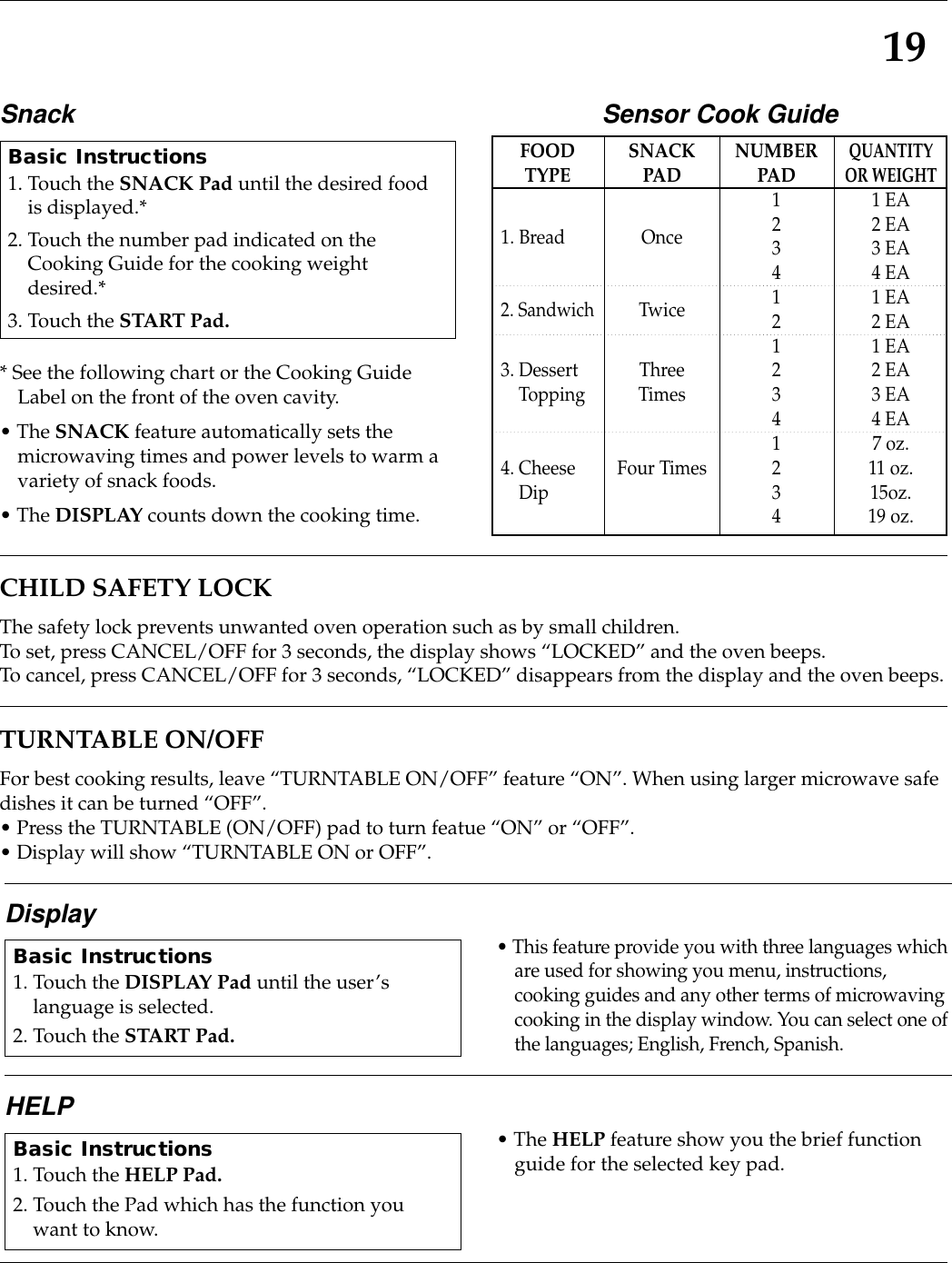 19CHILD SAFETY LOCKThe safety lock prevents unwanted oven operation such as by small children.To set, press CANCEL/OFF for 3 seconds, the display shows “LOCKED” and the oven beeps.To cancel, press CANCEL/OFF for 3 seconds, “LOCKED” disappears from the display and the oven beeps.TURNTABLE ON/OFFFor best cooking results, leave “TURNTABLE ON/OFF” feature “ON”. When using larger microwave safedishes it can be turned “OFF”.• Press the TURNTABLE (ON/OFF) pad to turn featue “ON” or “OFF”.• Display will show “TURNTABLE ON or OFF”.Display• This feature provide you with three languages whichare used for showing you menu, instructions,cooking guides and any other terms of microwavingcooking in the display window. You can select one ofthe languages; English, French, Spanish.Basic Instructions1. Touch the DISPLAY Pad until the user’slanguage is selected.2. Touch the START Pad.HELP • The HELP feature show you the brief functionguide for the selected key pad.Basic Instructions1. Touch the HELP Pad.2. Touch the Pad which has the function youwant to know.Snack* See the following chart or the Cooking GuideLabel on the front of the oven cavity.• The SNACK feature automatically sets themicrowaving times and power levels to warm avariety of snack foods.• The DISPLAY counts down the cooking time.Basic Instructions1. Touch the SNACK Pad until the desired foodis displayed.*2. Touch the number pad indicated on theCooking Guide for the cooking weightdesired.*3. Touch the START Pad.Sensor Cook GuideFOODTYPE1. Bread2. Sandwich3. DessertTopping4. CheeseDipSNACKPADOnceTwiceThreeTimesFour TimesNUMBERPAD12341212341234QUANTITYOR WEIGHT1 EA2 EA3 EA4 EA1 EA2 EA1 EA2 EA3 EA4 EA7 oz.11 oz.15oz.19 oz.