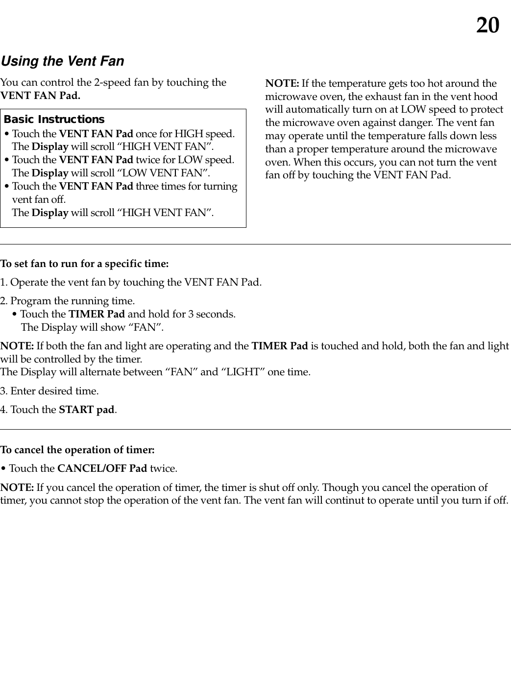 20To set fan to run for a specific time:1. Operate the vent fan by touching the VENT FAN Pad.2. Program the running time.• Touch the TIMER Pad and hold for 3 seconds.The Display will show “FAN”.NOTE: If both the fan and light are operating and the TIMER Pad is touched and hold, both the fan and lightwill be controlled by the timer.The Display will alternate between “FAN” and “LIGHT” one time.3. Enter desired time.4. Touch the START pad.To cancel the operation of timer:• Touch the CANCEL/OFF Pad twice.NOTE: If you cancel the operation of timer, the timer is shut off only. Though you cancel the operation oftimer, you cannot stop the operation of the vent fan. The vent fan will continut to operate until you turn if off.Using the Vent FanYou can control the 2-speed fan by touching theVENT FAN Pad. NOTE: If the temperature gets too hot around themicrowave oven, the exhaust fan in the vent hoodwill automatically turn on at LOW speed to protectthe microwave oven against danger. The vent fanmay operate until the temperature falls down lessthan a proper temperature around the microwaveoven. When this occurs, you can not turn the ventfan off by touching the VENT FAN Pad.Basic Instructions• Touch the VENT FAN Pad once for HIGH speed. The Display will scroll “HIGH VENT FAN”.• Touch the VENT FAN Pad twice for LOW speed. The Display will scroll “LOW VENT FAN”.• Touch the VENT FAN Pad three times for turningvent fan off. The Display will scroll “HIGH VENT FAN”.