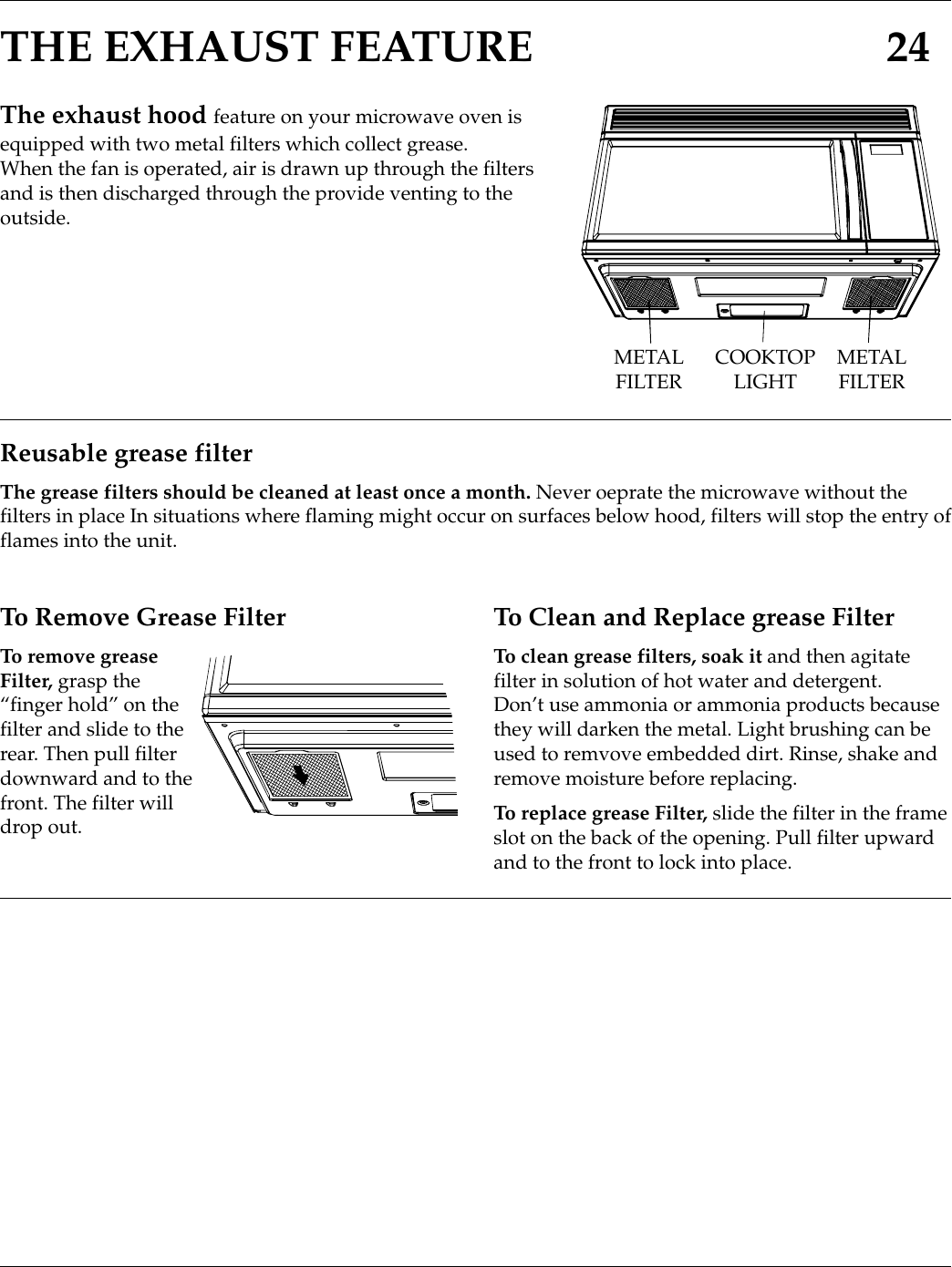 THE EXHAUST FEATURE 24The exhaust hood feature on your microwave oven isequipped with two metal filters which collect grease.When the fan is operated, air is drawn up through the filtersand is then discharged through the provide venting to theoutside.METALFILTER COOKTOPLIGHT METALFILTERReusable grease filterThe grease filters should be cleaned at least once a month. Never oeprate the microwave without thefilters in place In situations where flaming might occur on surfaces below hood, filters will stop the entry offlames into the unit.To Remove Grease FilterTo remove greaseFilter, grasp the“finger hold” on thefilter and slide to therear. Then pull filterdownward and to thefront. The filter willdrop out.To Clean and Replace grease FilterTo clean grease filters, soak it and then agitatefilter in solution of hot water and detergent.Don’t use ammonia or ammonia products becausethey will darken the metal. Light brushing can beused to remvove embedded dirt. Rinse, shake andremove moisture before replacing.To replace grease Filter, slide the filter in the frameslot on the back of the opening. Pull filter upwardand to the front to lock into place.