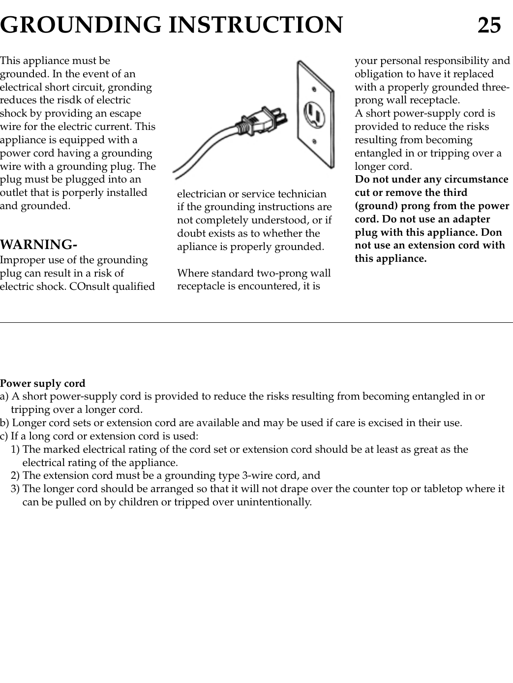 GROUNDING INSTRUCTION 25This appliance must begrounded. In the event of anelectrical short circuit, grondingreduces the risdk of electricshock by providing an escapewire for the electric current. Thisappliance is equipped with apower cord having a groundingwire with a grounding plug. Theplug must be plugged into anoutlet that is porperly installedand grounded.WARNING-Improper use of the groundingplug can result in a risk ofelectric shock. COnsult qualifiedelectrician or service technicianif the grounding instructions arenot completely understood, or ifdoubt exists as to whether theapliance is properly grounded.Where standard two-prong wallreceptacle is encountered, it isyour personal responsibility andobligation to have it replacedwith a properly grounded three-prong wall receptacle.A short power-supply cord isprovided to reduce the risksresulting from becomingentangled in or tripping over alonger cord.Do not under any circumstancecut or remove the third(ground) prong from the powercord. Do not use an adapterplug with this appliance. Donnot use an extension cord withthis appliance.Power suply corda) A short power-supply cord is provided to reduce the risks resulting from becoming entangled in ortripping over a longer cord.b) Longer cord sets or extension cord are available and may be used if care is excised in their use.c) If a long cord or extension cord is used:1) The marked electrical rating of the cord set or extension cord should be at least as great as theelectrical rating of the appliance.2) The extension cord must be a grounding type 3-wire cord, and3) The longer cord should be arranged so that it will not drape over the counter top or tabletop where itcan be pulled on by children or tripped over unintentionally.