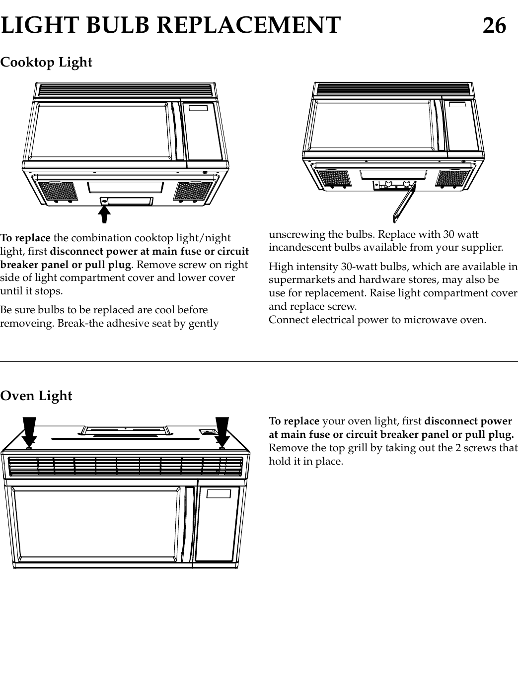 LIGHT BULB REPLACEMENT 26Cooktop LightTo replace the combination cooktop light/nightlight, first disconnect power at main fuse or circuitbreaker panel or pull plug. Remove screw on rightside of light compartment cover and lower coveruntil it stops.Be sure bulbs to be replaced are cool beforeremoveing. Break-the adhesive seat by gently unscrewing the bulbs. Replace with 30 wattincandescent bulbs available from your supplier.High intensity 30-watt bulbs, which are available insupermarkets and hardware stores, may also beuse for replacement. Raise light compartment coverand replace screw.Connect electrical power to microwave oven.Oven LightTo replace your oven light, first disconnect powerat main fuse or circuit breaker panel or pull plug.Remove the top grill by taking out the 2 screws thathold it in place.