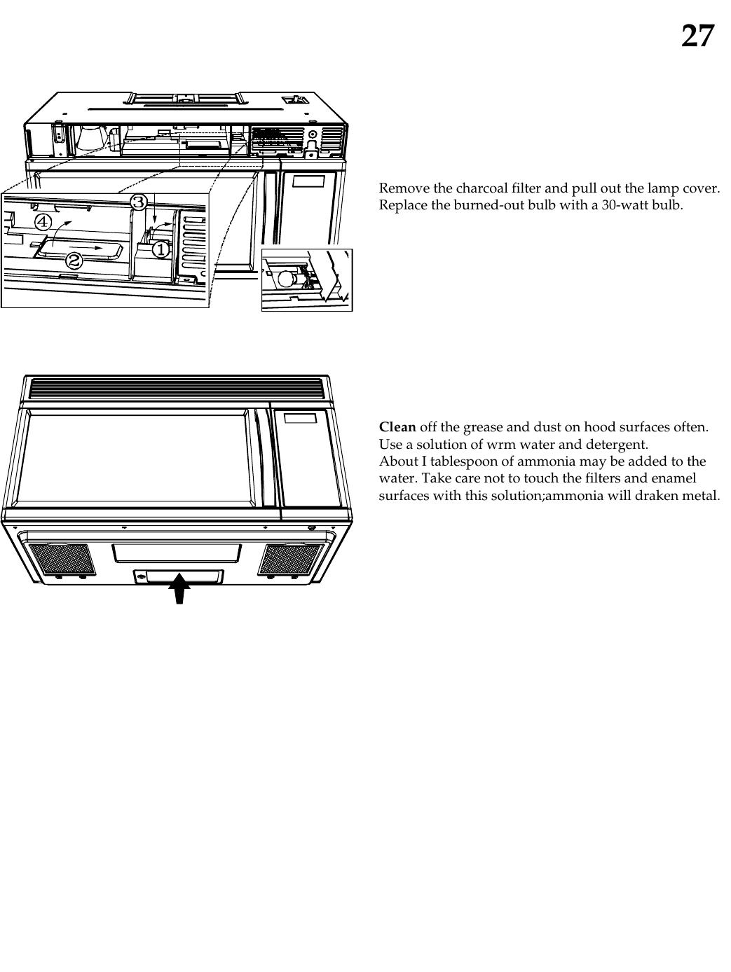 27Remove the charcoal filter and pull out the lamp cover.Replace the burned-out bulb with a 30-watt bulb.Clean off the grease and dust on hood surfaces often.Use a solution of wrm water and detergent.About I tablespoon of ammonia may be added to thewater. Take care not to touch the filters and enamelsurfaces with this solution;ammonia will draken metal.
