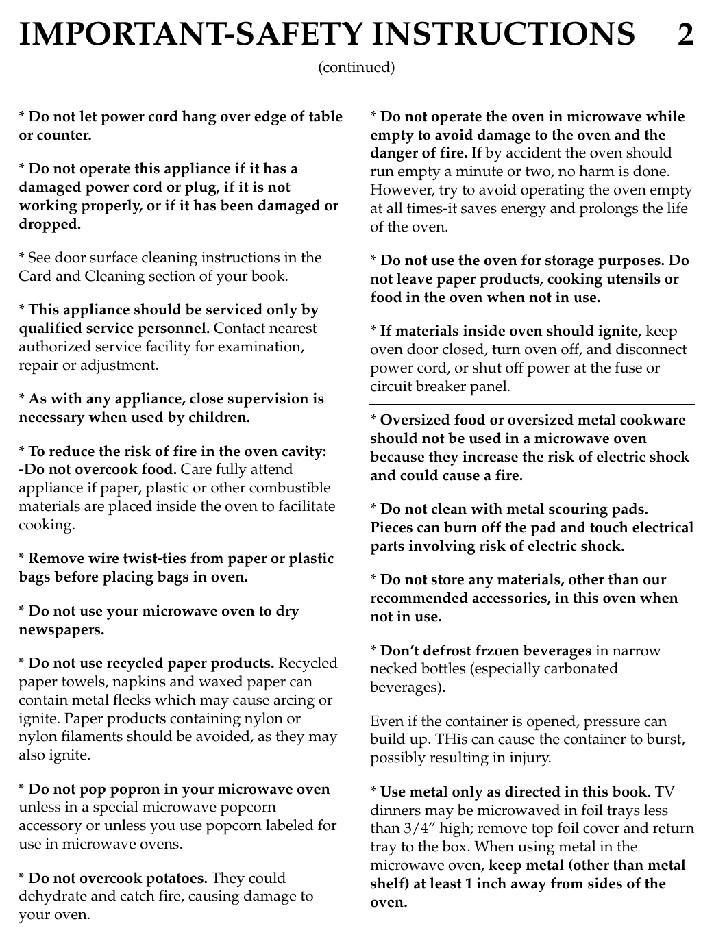 IMPORTANT-SAFETY INSTRUCTIONS 2* Do not let power cord hang over edge of tableor counter.* Do not operate this appliance if it has adamaged power cord or plug, if it is notworking properly, or if it has been damaged ordropped.* See door surface cleaning instructions in theCard and Cleaning section of your book.* This appliance should be serviced only byqualified service personnel. Contact nearestauthorized service facility for examination,repair or adjustment.* As with any appliance, close supervision isnecessary when used by children.* To reduce the risk of fire in the oven cavity:-Do not overcook food. Care fully attendappliance if paper, plastic or other combustiblematerials are placed inside the oven to facilitatecooking.* Remove wire twist-ties from paper or plasticbags before placing bags in oven.* Do not use your microwave oven to drynewspapers.* Do not use recycled paper products. Recycledpaper towels, napkins and waxed paper cancontain metal flecks which may cause arcing orignite. Paper products containing nylon ornylon filaments should be avoided, as they mayalso ignite.* Do not pop popron in your microwave ovenunless in a special microwave popcornaccessory or unless you use popcorn labeled foruse in microwave ovens.* Do not overcook potatoes. They coulddehydrate and catch fire, causing damage toyour oven.* Do not operate the oven in microwave whileempty to avoid damage to the oven and thedanger of fire. If by accident the oven shouldrun empty a minute or two, no harm is done.However, try to avoid operating the oven emptyat all times-it saves energy and prolongs the lifeof the oven.* Do not use the oven for storage purposes. Donot leave paper products, cooking utensils orfood in the oven when not in use.* If materials inside oven should ignite, keepoven door closed, turn oven off, and disconnectpower cord, or shut off power at the fuse orcircuit breaker panel.* Oversized food or oversized metal cookwareshould not be used in a microwave ovenbecause they increase the risk of electric shockand could cause a fire.* Do not clean with metal scouring pads.Pieces can burn off the pad and touch electricalparts involving risk of electric shock.* Do not store any materials, other than ourrecommended accessories, in this oven whennot in use.* Don’t defrost frzoen beverages in narrownecked bottles (especially carbonatedbeverages).Even if the container is opened, pressure canbuild up. THis can cause the container to burst,possibly resulting in injury.* Use metal only as directed in this book. TVdinners may be microwaved in foil trays lessthan 3/4” high; remove top foil cover and returntray to the box. When using metal in themicrowave oven, keep metal (other than metalshelf) at least 1 inch away from sides of theoven.(continued)