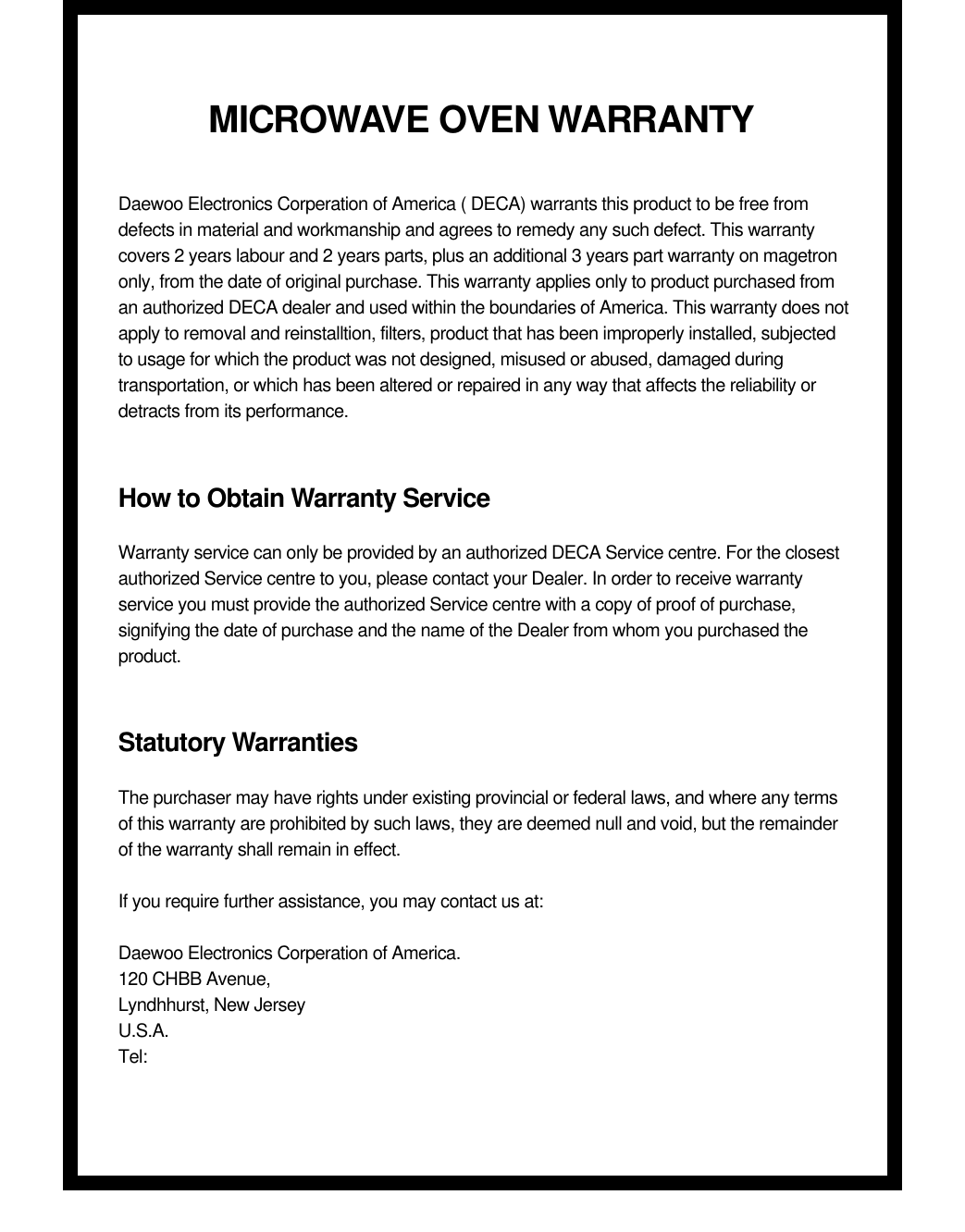 MICROWAVE OVEN WARRANTYDaewoo Electronics Corperation of America ( DECA) warrants this product to be free fromdefects in material and workmanship and agrees to remedy any such defect. This warrantycovers 2 years labour and 2 years parts, plus an additional 3 years part warranty on magetrononly, from the date of original purchase. This warranty applies only to product purchased froman authorized DECA dealer and used within the boundaries of America. This warranty does notapply to removal and reinstalltion, filters, product that has been improperly installed, subjectedto usage for which the product was not designed, misused or abused, damaged duringtransportation, or which has been altered or repaired in any way that affects the reliability ordetracts from its performance.How to Obtain Warranty ServiceWarranty service can only be provided by an authorized DECA Service centre. For the closestauthorized Service centre to you, please contact your Dealer. In order to receive warrantyservice you must provide the authorized Service centre with a copy of proof of purchase,signifying the date of purchase and the name of the Dealer from whom you purchased theproduct.Statutory WarrantiesThe purchaser may have rights under existing provincial or federal laws, and where any termsof this warranty are prohibited by such laws, they are deemed null and void, but the remainderof the warranty shall remain in effect.If you require further assistance, you may contact us at:Daewoo Electronics Corperation of America.120 CHBB Avenue,Lyndhhurst, New JerseyU.S.A.Tel: 