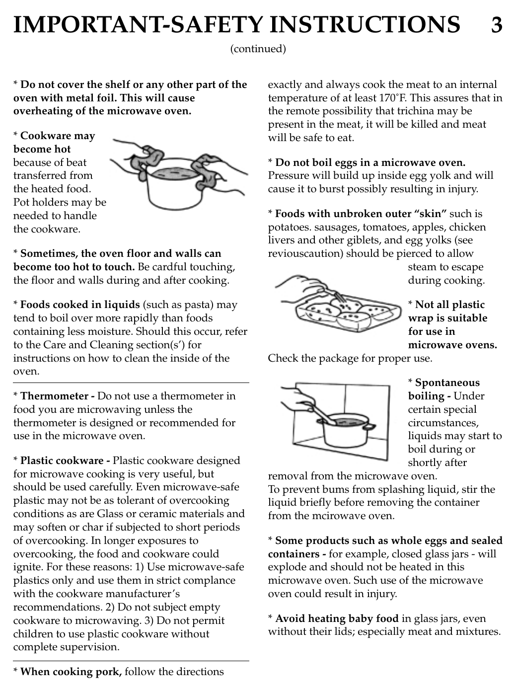 IMPORTANT-SAFETY INSTRUCTIONS 3* Do not cover the shelf or any other part of theoven with metal foil. This will causeoverheating of the microwave oven.* Cookware maybecome hotbecause of beattransferred fromthe heated food.Pot holders may beneeded to handlethe cookware.* Sometimes, the oven floor and walls canbecome too hot to touch. Be cardful touching,the floor and walls during and after cooking.* Foods cooked in liquids (such as pasta) maytend to boil over more rapidly than foodscontaining less moisture. Should this occur, referto the Care and Cleaning section(s’) forinstructions on how to clean the inside of theoven.* Thermometer - Do not use a thermometer infood you are microwaving unless thethermometer is designed or recommended foruse in the microwave oven.* Plastic cookware - Plastic cookware designedfor microwave cooking is very useful, butshould be used carefully. Even microwave-safeplastic may not be as tolerant of overcookingconditions as are Glass or ceramic materials andmay soften or char if subjected to short periodsof overcooking. In longer exposures toovercooking, the food and cookware couldignite. For these reasons: 1) Use microwave-safeplastics only and use them in strict complancewith the cookware manufacturer’srecommendations. 2) Do not subject emptycookware to microwaving. 3) Do not permitchildren to use plastic cookware withoutcomplete supervision.* When cooking pork, follow the directionsexactly and always cook the meat to an internaltemperature of at least 170˚F. This assures that inthe remote possibility that trichina may bepresent in the meat, it will be killed and meatwill be safe to eat.* Do not boil eggs in a microwave oven.Pressure will build up inside egg yolk and willcause it to burst possibly resulting in injury.* Foods with unbroken outer “skin” such ispotatoes. sausages, tomatoes, apples, chickenlivers and other giblets, and egg yolks (seereviouscaution) should be pierced to allowsteam to escapeduring cooking.* Not all plasticwrap is suitablefor use inmicrowave ovens.Check the package for proper use.* Spontaneousboiling - Undercertain specialcircumstances,liquids may start toboil during orshortly afterremoval from the microwave oven.To prevent bums from splashing liquid, stir theliquid briefly before removing the containerfrom the mcirowave oven.* Some products such as whole eggs and sealedcontainers - for example, closed glass jars - willexplode and should not be heated in thismicrowave oven. Such use of the microwaveoven could result in injury.* Avoid heating baby food in glass jars, evenwithout their lids; especially meat and mixtures.(continued)