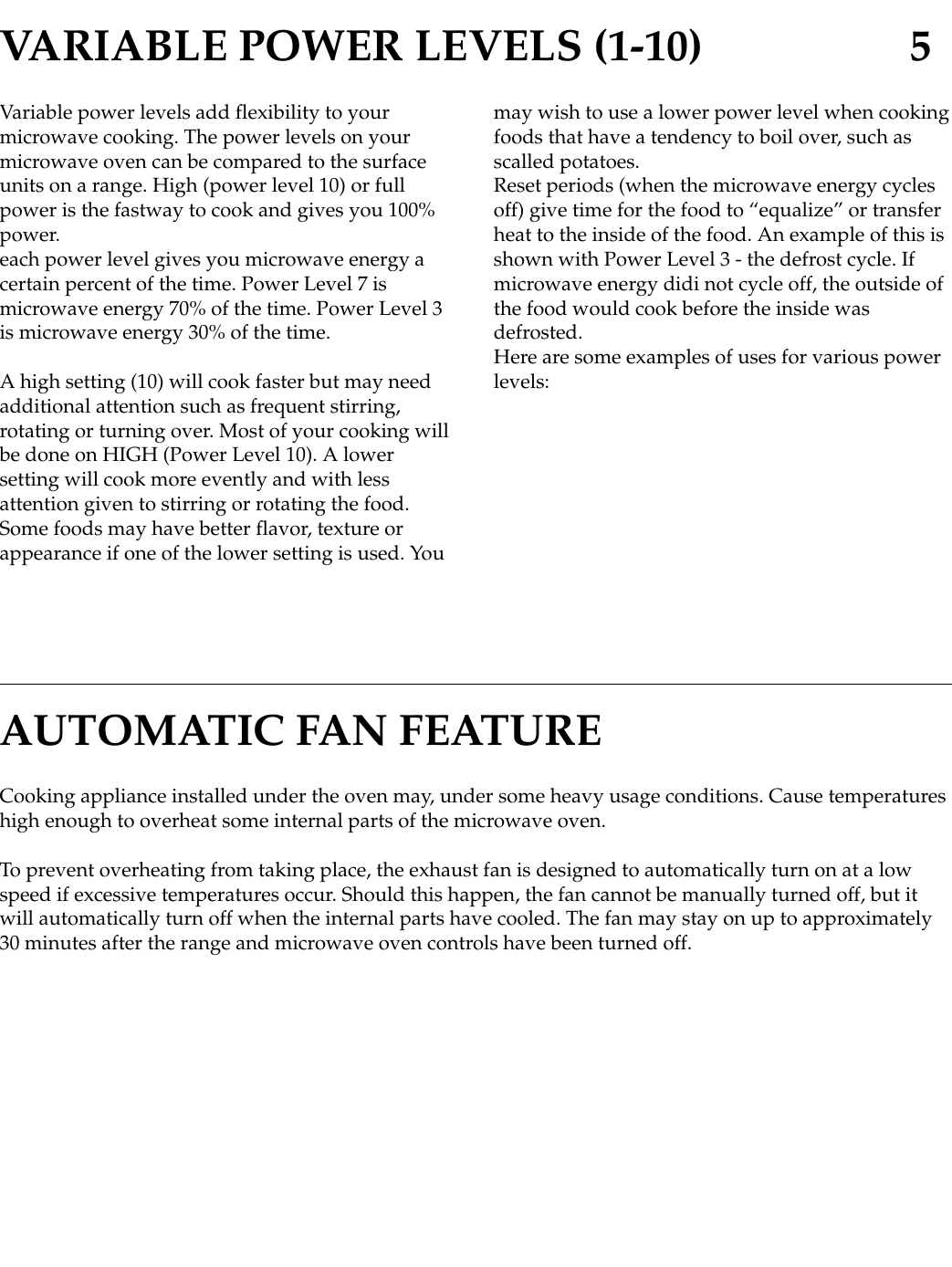 Variable power levels add flexibility to yourmicrowave cooking. The power levels on yourmicrowave oven can be compared to the surfaceunits on a range. High (power level 10) or fullpower is the fastway to cook and gives you 100%power.each power level gives you microwave energy acertain percent of the time. Power Level 7 ismicrowave energy 70% of the time. Power Level 3is microwave energy 30% of the time.A high setting (10) will cook faster but may needadditional attention such as frequent stirring,rotating or turning over. Most of your cooking willbe done on HIGH (Power Level 10). A lowersetting will cook more evently and with lessattention given to stirring or rotating the food.Some foods may have better flavor, texture orappearance if one of the lower setting is used. Youmay wish to use a lower power level when cookingfoods that have a tendency to boil over, such asscalled potatoes.Reset periods (when the microwave energy cyclesoff) give time for the food to “equalize” or transferheat to the inside of the food. An example of this isshown with Power Level 3 - the defrost cycle. Ifmicrowave energy didi not cycle off, the outside ofthe food would cook before the inside wasdefrosted.Here are some examples of uses for various powerlevels:VARIABLE POWER LEVELS (1-10) 5Cooking appliance installed under the oven may, under some heavy usage conditions. Cause temperatureshigh enough to overheat some internal parts of the microwave oven.To prevent overheating from taking place, the exhaust fan is designed to automatically turn on at a lowspeed if excessive temperatures occur. Should this happen, the fan cannot be manually turned off, but itwill automatically turn off when the internal parts have cooled. The fan may stay on up to approximately30 minutes after the range and microwave oven controls have been turned off.AUTOMATIC FAN FEATURE