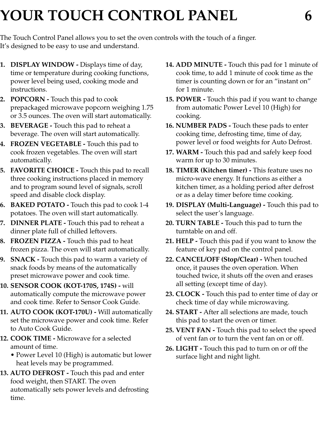 YOUR TOUCH CONTROL PANEL 61. DISPLAY WINDOW - Displays time of day,time or temperature during cooking functions,power level being used, cooking mode andinstructions.2. POPCORN - Touch this pad to cookprepackaged microwave popcorn weighing 1.75or 3.5 ounces. The oven will start automatically.3. BEVERAGE - Touch this pad to reheat abeverage. The oven will start automatically.4. FROZEN VEGETABLE - Touch this pad tocook frozen vegetables. The oven will startautomatically.5. FAVORITE CHOICE - Touch this pad to recallthree cooking instructions placed in memoryand to program sound level of signals, scrollspeed and disable clock display.6. BAKED POTATO - Touch this pad to cook 1-4potatoes. The oven will start automatically.7. DINNER PLATE - Touch this pad to reheat adinner plate full of chilled leftovers.8. FROZEN PIZZA - Touch this pad to heatfrozen pizza. The oven will start automatically.9. SNACK - Touch this pad to warm a variety ofsnack foods by means of the automaticallypreset microwave power and cook time. 10. SENSOR COOK (KOT-170S, 174S) - willautomatically compute the microwave powerand cook time. Refer to Sensor Cook Guide.11. AUTO COOK (KOT-170U) - Will automaticallyset the microwave power and cook time. Referto Auto Cook Guide.12. COOK TIME - Microwave for a selectedamount of time.• Power Level 10 (High) is automatic but lowerheat levels may be programmed.13. AUTO DEFROST - Touch this pad and enterfood weight, then START. The ovenautomatically sets power levels and defrostingtime.14. ADD MINUTE - Touch this pad for 1 minute ofcook time, to add 1 minute of cook time as thetimer is counting down or for an “instant on”for 1 minute.15. POWER - Touch this pad if you want to changefrom automatic Power Level 10 (High) forcooking.16. NUMBER PADS - Touch these pads to entercooking time, defrosting time, time of day,power level or food weights for Auto Defrost.17. WARM - Touch this pad and safely keep foodwarm for up to 30 minutes.18. TIMER (Kitchen timer) - This feature uses nomicro-wave energy. It functions as either akitchen timer, as a holding period after defrostor as a delay timer before time cooking.19. DISPLAY (Multi-Language) - Touch this pad toselect the user’s language.20. TURN TABLE - Touch this pad to turn theturntable on and off.21. HELP - Touch this pad if you want to know thefeature of key pad on the control panel.22. CANCEL/OFF (Stop/Clear) - When touchedonce, it pauses the oven operation. Whentouched twice, it shuts off the oven and erasesall setting (except time of day).23. CLOCK - Touch this pad to enter time of day orcheck time of day while microwaving.24. START - After all selections are made, touchthis pad to start the oven or timer.25. VENT FAN - Touch this pad to select the speedof vent fan or to turn the vent fan on or off.26. LIGHT - Touch this pad to turn on or off thesurface light and night light.The Touch Control Panel allows you to set the oven controls with the touch of a finger.It’s designed to be easy to use and understand.