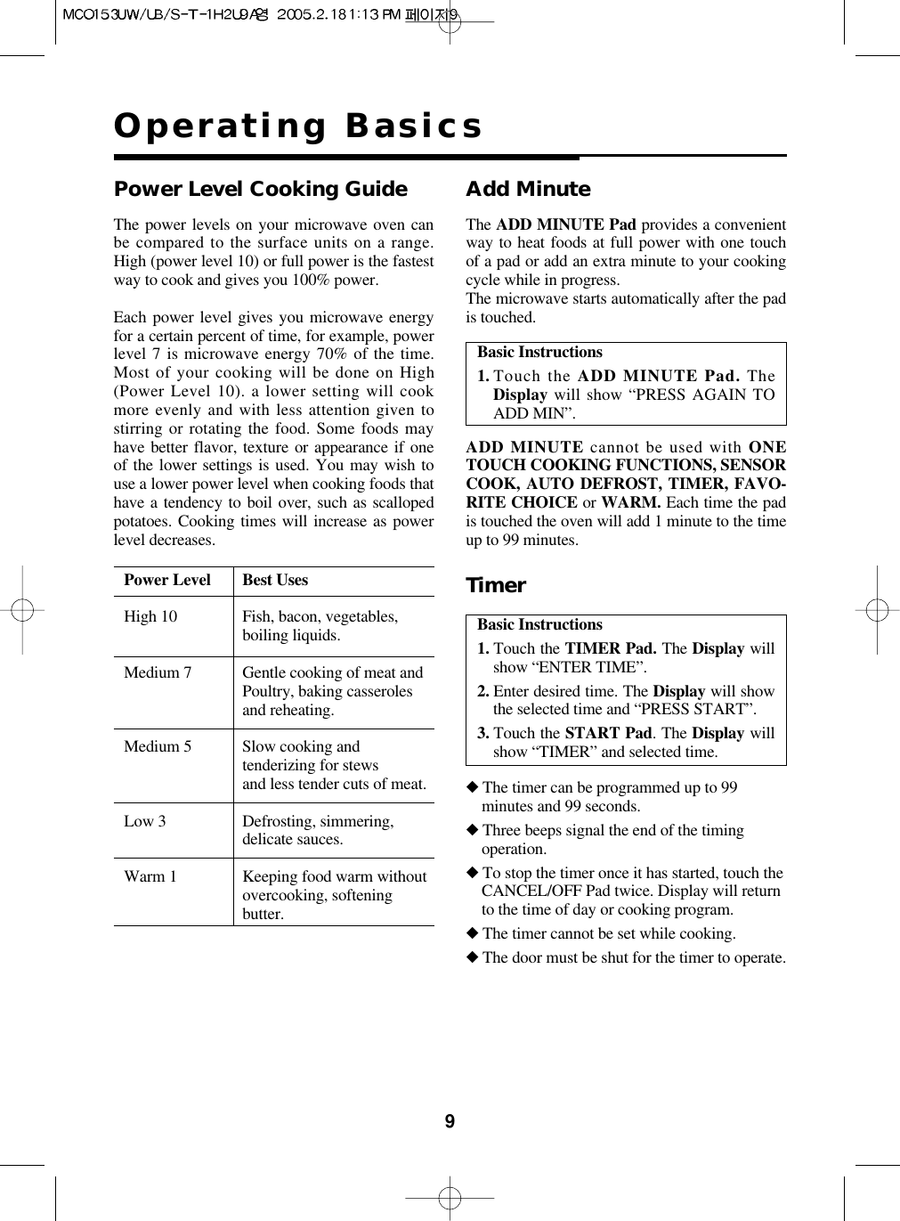 9Operating BasicsThe power levels on your microwave oven canbe compared to the surface units on a range.High (power level 10) or full power is the fastestway to cook and gives you 100% power.Each power level gives you microwave energyfor a certain percent of time, for example, powerlevel 7 is microwave energy 70% of the time.Most of your cooking will be done on High(Power Level 10). a lower setting will cookmore evenly and with less attention given tostirring or rotating the food. Some foods mayhave better flavor, texture or appearance if oneof the lower settings is used. You may wish touse a lower power level when cooking foods thathave a tendency to boil over, such as scallopedpotatoes. Cooking times will increase as powerlevel decreases.Power Level Best UsesHigh 10 Fish, bacon, vegetables,boiling liquids.Medium 7 Gentle cooking of meat andPoultry, baking casserolesand reheating.Medium 5 Slow cooking andtenderizing for stewsand less tender cuts of meat.Low 3 Defrosting, simmering,delicate sauces.Warm 1 Keeping food warm withoutovercooking, softeningbutter.Power Level Cooking GuideBasic Instructions1. Touch the ADD MINUTE Pad. TheDisplay will show “PRESS AGAIN TOADD MIN”.Add MinuteADD MINUTE cannot be used with ONETOUCH COOKING FUNCTIONS, SENSORCOOK, AUTO DEFROST, TIMER, FAVO-RITE CHOICE or WARM. Each time the padis touched the oven will add 1 minute to the timeup to 99 minutes.The ADD MINUTE Pad provides a convenientway to heat foods at full power with one touchof a pad or add an extra minute to your cookingcycle while in progress.The microwave starts automatically after the padis touched.Basic Instructions1. Touch the TIMER Pad. The Display willshow “ENTER TIME”.2. Enter desired time. The Display will showthe selected time and “PRESS START”.3. Touch the START Pad. The Display willshow “TIMER” and selected time.Timer◆The timer can be programmed up to 99minutes and 99 seconds.◆Three beeps signal the end of the timingoperation.◆To stop the timer once it has started, touch theCANCEL/OFF Pad twice. Display will returnto the time of day or cooking program.◆The timer cannot be set while cooking.◆The door must be shut for the timer to operate.