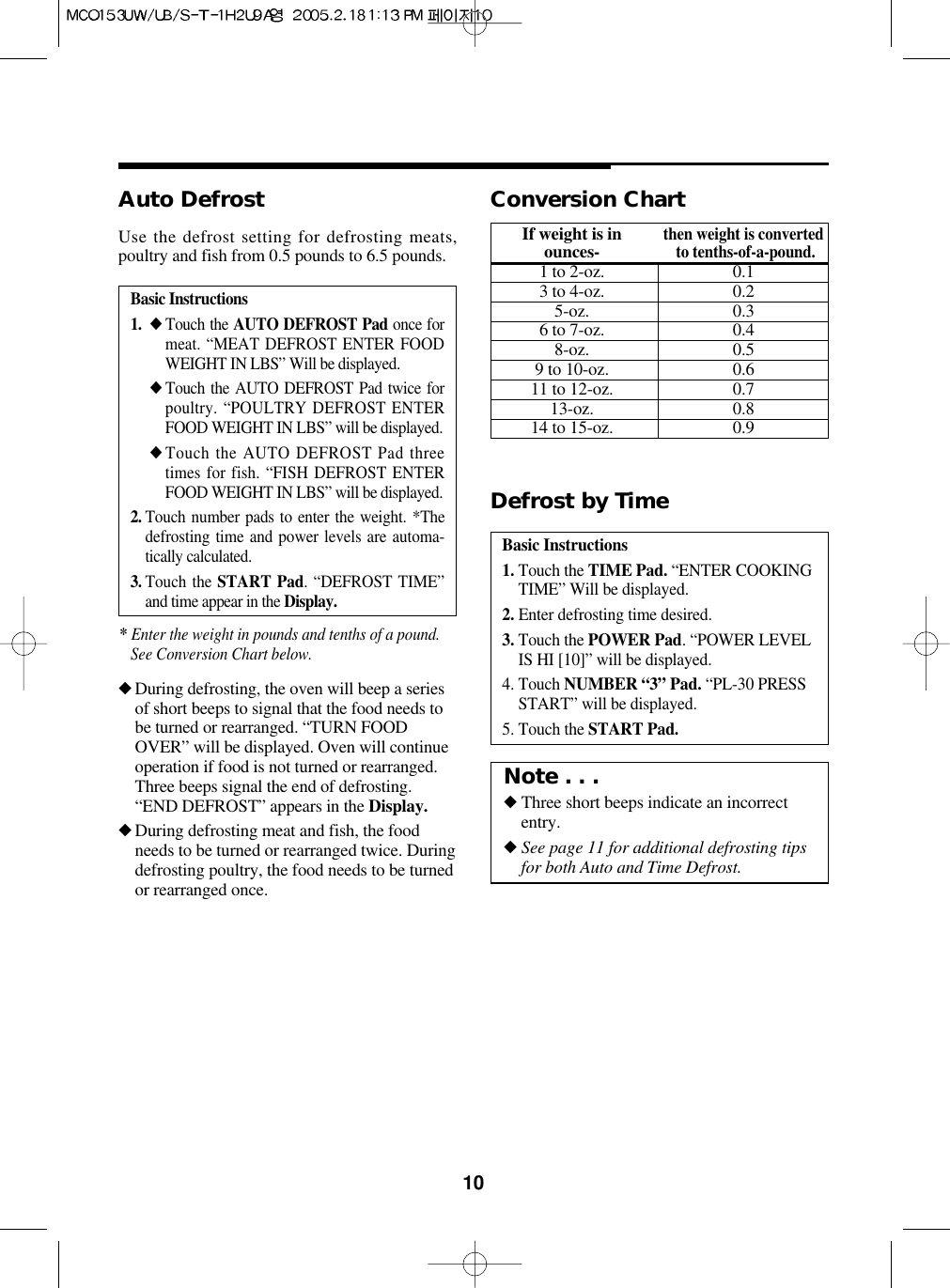 10Basic Instructions1. ◆ Touch the AUTO DEFROST Pad once formeat. “MEAT DEFROST ENTER FOODWEIGHT IN LBS” Will be displayed.◆ Touch the AUTO DEFROST Pad twice forpoultry. “POULTRY DEFROST ENTERFOOD WEIGHT IN LBS” will be displayed.◆ Touch the AUTO DEFROST Pad threetimes for fish. “FISH DEFROST ENTERFOOD WEIGHT IN LBS” will be displayed.2. Touch number pads to enter the weight. *Thedefrosting time and power levels are automa-tically calculated.3. Touch the START Pad. “DEFROST TIME”and time appear in the Display.Auto Defrost◆During defrosting, the oven will beep a seriesof short beeps to signal that the food needs tobe turned or rearranged. “TURN FOODOVER” will be displayed. Oven will continueoperation if food is not turned or rearranged.Three beeps signal the end of defrosting.“END DEFROST” appears in the Display.◆During defrosting meat and fish, the foodneeds to be turned or rearranged twice. Duringdefrosting poultry, the food needs to be turnedor rearranged once.Use the defrost setting for defrosting meats,poultry and fish from 0.5 pounds to 6.5 pounds.Basic Instructions1. Touch the TIME Pad. “ENTER COOKINGTIME” Will be displayed.2. Enter defrosting time desired.3. Touch the POWER Pad. “POWER LEVELIS HI [10]” will be displayed.4. Touch NUMBER “3” Pad. “PL-30 PRESSSTART” will be displayed.5. Touch the START Pad.Defrost by TimeConversion ChartIf weight is inthen weight is convertedounces-to tenths-of-a-pound.1 to 2-oz. 0.13 to 4-oz. 0.25-oz. 0.36 to 7-oz. 0.48-oz. 0.59 to 10-oz. 0.611 to 12-oz. 0.713-oz. 0.814 to 15-oz. 0.9* Enter the weight in pounds and tenths of a pound.See Conversion Chart below.Note . . .◆Three short beeps indicate an incorrectentry.◆See page 11 for additional defrosting tipsfor both Auto and Time Defrost.