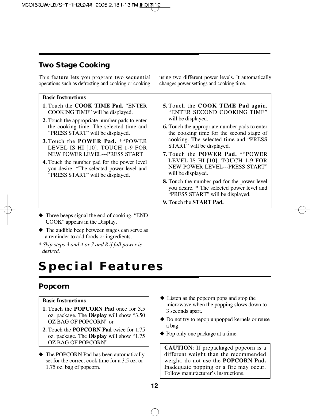 12Basic Instructions1. Touch the COOK TIME Pad. “ENTERCOOKING TIME” will be displayed.2. Touch the appropriate number pads to enterthe cooking time. The selected time and“PRESS START” will be displayed.3. Touch the POWER Pad. *“POWERLEVEL IS HI [10]. TOUCH 1-9 FORNEW POWER LEVEL---PRESS START4. Touch the number pad for the power levelyou desire. *The selected power level and“PRESS START” will be displayed.5. Touch the COOK TIME Pad again.“ENTER SECOND COOKING TIME”will be displayed.6. Touch the appropriate number pads to enterthe cooking time for the second stage ofcooking. The selected time and “PRESSSTART” will be displayed.7. Touch the POWER Pad. *“POWERLEVEL IS HI [10]. TOUCH 1-9 FORNEW POWER LEVEL---PRESS START”will be displayed.8. Touch the number pad for the power levelyou desire. * The selected power level and“PRESS START” will be displayed.9. Touch the START Pad.Two Stage Cooking◆Three beeps signal the end of cooking. “ENDCOOK” appears in the Display.◆The audible beep between stages can serve asa reminder to add foods or ingredients.* Skip steps 3 and 4 or 7 and 8 if full power isdesired.This feature lets you program two sequentialoperations such as defrosting and cooking or cooking using two different power levels. It automaticallychanges power settings and cooking time.Basic Instructions1. Touch the POPCORN Pad once for 3.5oz. package. The Display will show “3.50OZ BAG OF POPCORN” or2. Touch the POPCORN Pad twice for 1.75oz. package. The Display will show “1.75OZ BAG OF POPCORN”.Popcorn◆The POPCORN Pad has been automaticallyset for the correct cook time for a 3.5 oz. or1.75 oz. bag of popcorn.◆Listen as the popcorn pops and stop themicrowave when the popping slows down to3 seconds apart.◆Do not try to repop unpopped kernels or reusea bag.◆Pop only one package at a time.CAUTION: If prepackaged popcorn is adifferent weight than the recommendedweight, do not use the POPCORN Pad.Inadequate popping or a fire may occur.Follow manufacturer’s instructions.Special Features