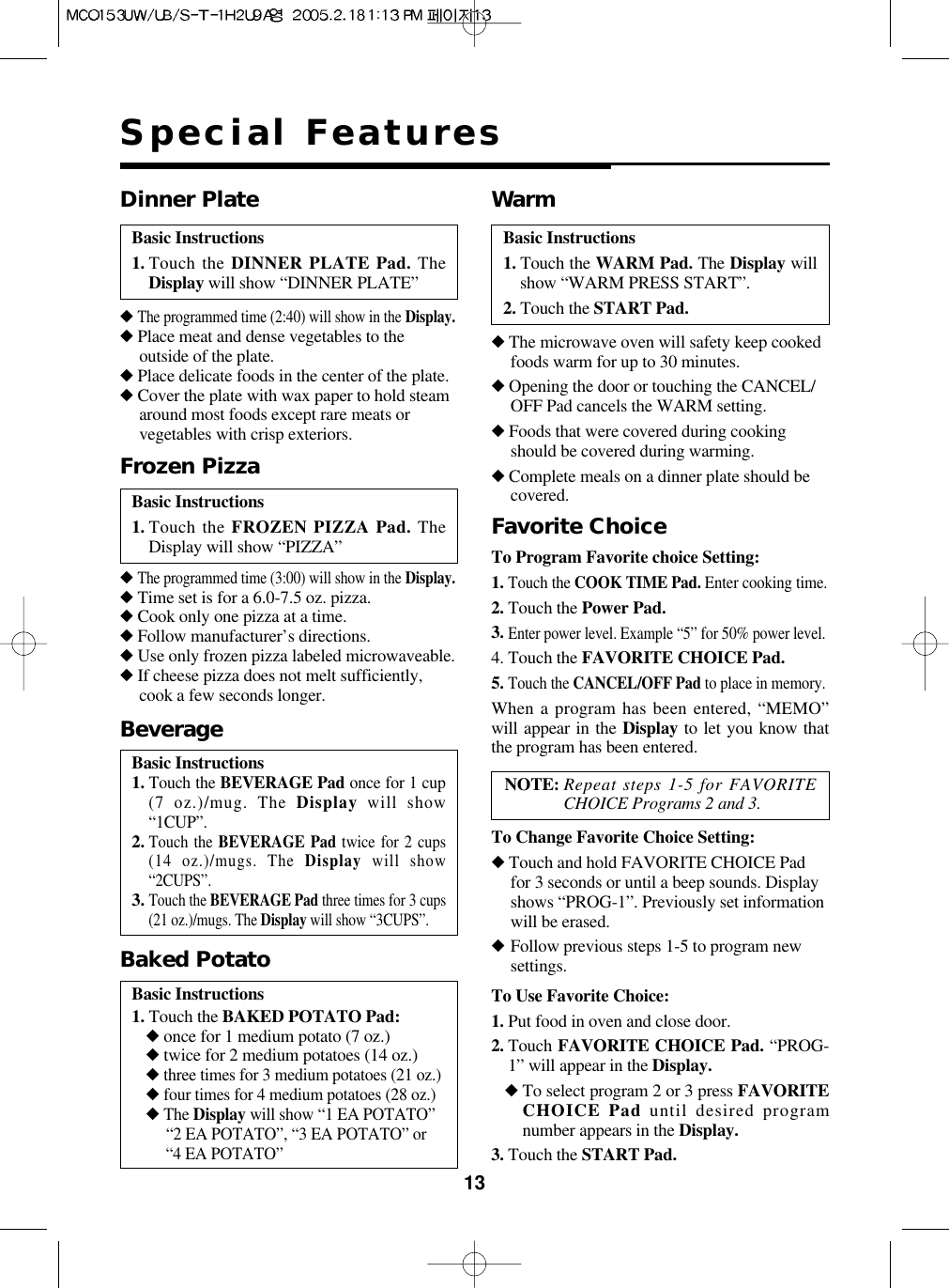 13Special FeaturesBasic Instructions1. Touch the DINNER PLATE Pad. TheDisplay will show “DINNER PLATE”Dinner Plate◆The programmed time (2:40) will show in the Display.◆Place meat and dense vegetables to theoutside of the plate.◆Place delicate foods in the center of the plate.◆Cover the plate with wax paper to hold steamaround most foods except rare meats orvegetables with crisp exteriors.Basic Instructions1. Touch the WARM Pad. The Display willshow “WARM PRESS START”.2. Touch the START Pad.Warm◆The microwave oven will safety keep cookedfoods warm for up to 30 minutes.◆Opening the door or touching the CANCEL/OFF Pad cancels the WARM setting.◆Foods that were covered during cookingshould be covered during warming.◆Complete meals on a dinner plate should becovered.To Use Favorite Choice:1. Put food in oven and close door.2. Touch FAVORITE CHOICE Pad. “PROG-1” will appear in the Display.◆To select program 2 or 3 press FAVORITECHOICE Pad until desired programnumber appears in the Display.3. Touch the START Pad.Favorite ChoiceTo Change Favorite Choice Setting:◆Touch and hold FAVORITE CHOICE Padfor 3 seconds or until a beep sounds. Displayshows “PROG-1”. Previously set informationwill be erased.◆Follow previous steps 1-5 to program newsettings.Basic Instructions1. Touch the FROZEN PIZZA Pad. TheDisplay will show “PIZZA”Frozen Pizza◆The programmed time (3:00) will show in the Display.◆Time set is for a 6.0-7.5 oz. pizza.◆Cook only one pizza at a time.◆Follow manufacturer’s directions.◆Use only frozen pizza labeled microwaveable.◆If cheese pizza does not melt sufficiently,cook a few seconds longer.Basic Instructions1.Touch the BEVERAGE Pad once for 1 cup(7 oz.)/mug. The Display will show“1CUP”.2.Touch the BEVERAGE Pad twice for 2 cups(14 oz.)/mugs. The Display will show“2CUPS”.3.Touch the BEVERAGE Pad three times for 3 cups(21 oz.)/mugs. The Display will show “3CUPS”.BeverageBasic Instructions1. Touch the BAKED POTATO Pad:◆once for 1 medium potato (7 oz.)◆twice for 2 medium potatoes (14 oz.)◆three times for 3 medium potatoes (21 oz.)◆four times for 4 medium potatoes (28 oz.)◆The Display will show “1 EA POTATO”“2 EA POTATO”, “3 EA POTATO” or “4 EA POTATO”Baked PotatoTo Program Favorite choice Setting:1.Touch the COOK TIME Pad. Enter cooking time.2. Touch the Power Pad.3.Enter power level. Example “5” for 50% power level.4. Touch the FAVORITE CHOICE Pad.5.Touch the CANCEL/OFF Pad to place in memory.When a program has been entered, “MEMO”will appear in the Display to let you know thatthe program has been entered.NOTE: Repeat steps 1-5 for FAVORITECHOICE Programs 2 and 3.