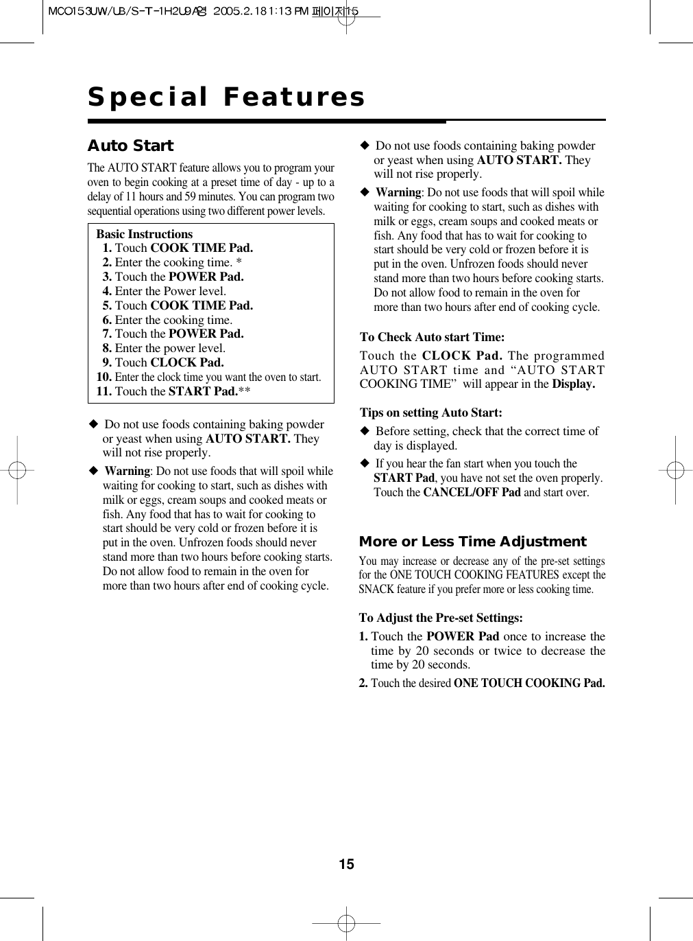 15Special FeaturesMore or Less Time AdjustmentYou may increase or decrease any of the pre-set settingsfor the ONE TOUCH COOKING FEATURES except theSNACK feature if you prefer more or less cooking time.To Adjust the Pre-set Settings:1. Touch the POWER Pad once to increase thetime by 20 seconds or twice to decrease thetime by 20 seconds.2.Touch the desired ONE TOUCH COOKING Pad.To Check Auto start Time:Touch the CLOCK Pad. The programmedAUTO START time and “AUTO STARTCOOKING TIME”  will appear in the Display.Tips on setting Auto Start:◆Before setting, check that the correct time ofday is displayed.◆If you hear the fan start when you touch theSTART Pad, you have not set the oven properly.Touch the CANCEL/OFF Pad and start over.Basic Instructions11. Touch COOK TIME Pad.12. Enter the cooking time. *13. Touch the POWER Pad.14. Enter the Power level.15. Touch COOK TIME Pad.16. Enter the cooking time.17. Touch the POWER Pad.18. Enter the power level.19. Touch CLOCK Pad.10.Enter the clock time you want the oven to start.11. Touch the START Pad.**Auto StartThe AUTO START feature allows you to program youroven to begin cooking at a preset time of day - up to adelay of 11 hours and 59 minutes. You can program twosequential operations using two different power levels.◆Do not use foods containing baking powderor yeast when using AUTO START. Theywill not rise properly.◆Warning: Do not use foods that will spoil whilewaiting for cooking to start, such as dishes withmilk or eggs, cream soups and cooked meats orfish. Any food that has to wait for cooking tostart should be very cold or frozen before it isput in the oven. Unfrozen foods should neverstand more than two hours before cooking starts.Do not allow food to remain in the oven formore than two hours after end of cooking cycle.◆Do not use foods containing baking powderor yeast when using AUTO START. Theywill not rise properly.◆Warning: Do not use foods that will spoil whilewaiting for cooking to start, such as dishes withmilk or eggs, cream soups and cooked meats orfish. Any food that has to wait for cooking tostart should be very cold or frozen before it isput in the oven. Unfrozen foods should neverstand more than two hours before cooking starts.Do not allow food to remain in the oven formore than two hours after end of cooking cycle.
