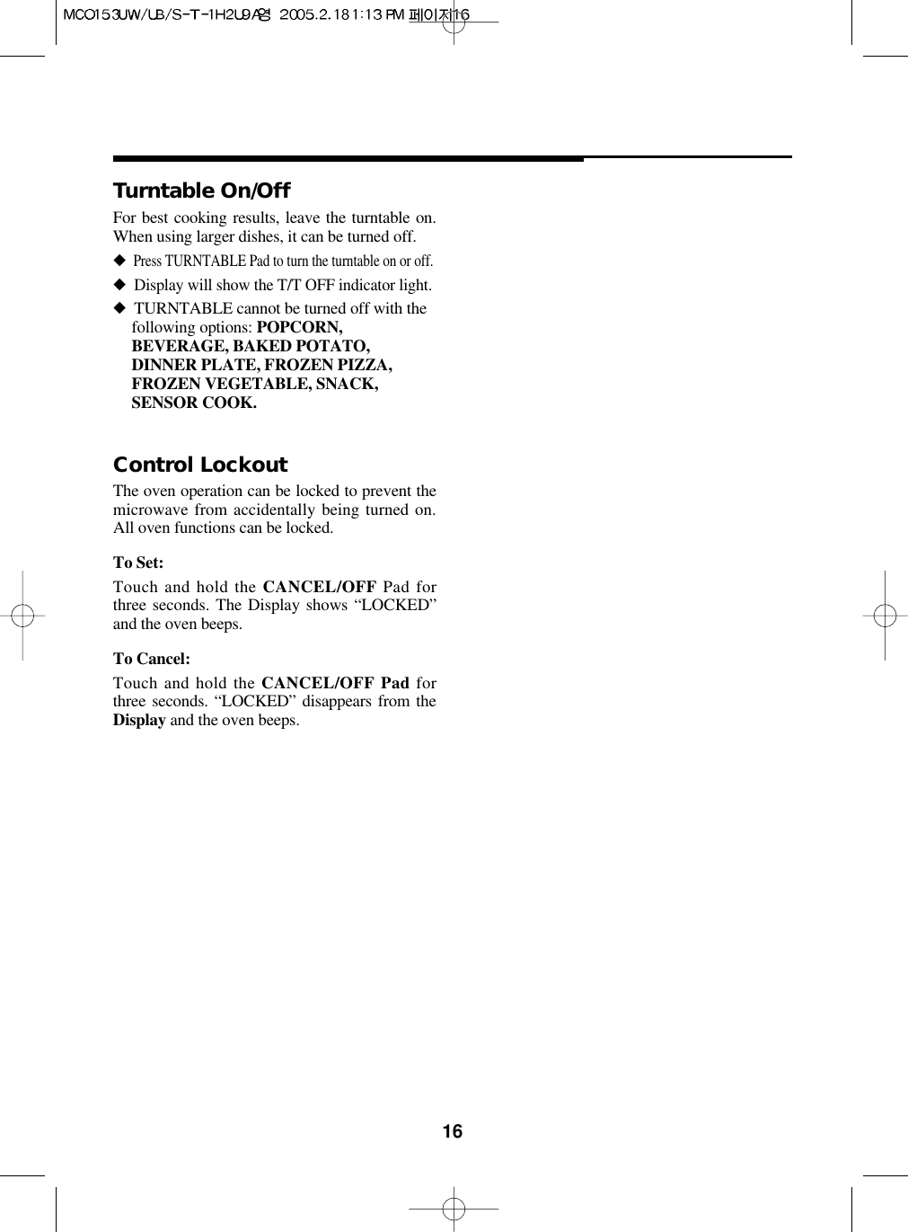 16For best cooking results, leave the turntable on.When using larger dishes, it can be turned off.◆Press TURNTABLE Pad to turn the turntable on or off.◆Display will show the T/T OFF indicator light.◆TURNTABLE cannot be turned off with thefollowing options: POPCORN,BEVERAGE, BAKED POTATO,DINNER PLATE, FROZEN PIZZA,FROZEN VEGETABLE, SNACK,SENSOR COOK.Turntable On/OffThe oven operation can be locked to prevent themicrowave from accidentally being turned on.All oven functions can be locked.To Set:Touch and hold the CANCEL/OFF Pad forthree seconds. The Display shows “LOCKED”and the oven beeps.To Cancel:Touch and hold the CANCEL/OFF Pad forthree seconds. “LOCKED” disappears from theDisplay and the oven beeps.Control Lockout