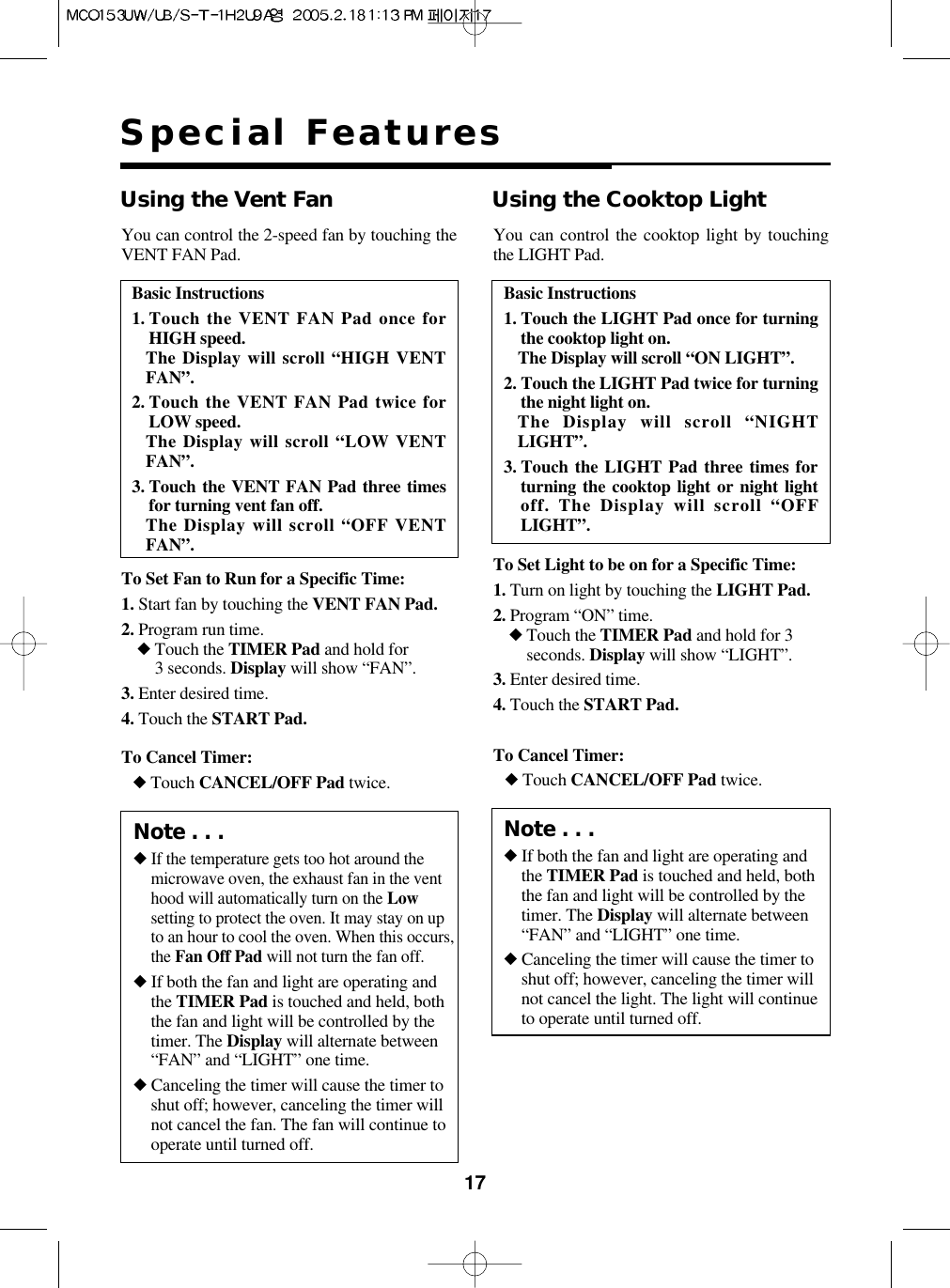 17Special FeaturesBasic Instructions1. Touch the VENT FAN Pad once forHIGH speed.The Display will scroll “HIGH VENTFAN”.2. Touch the VENT FAN Pad twice forLOW speed.The Display will scroll “LOW VENTFAN”.3. Touch the VENT FAN Pad three timesfor turning vent fan off.The Display will scroll “OFF VENTFAN”.Using the Vent FanTo Set Fan to Run for a Specific Time:1. Start fan by touching the VENT FAN Pad.2. Program run time.◆Touch the TIMER Pad and hold for 3 seconds. Display will show “FAN”.3. Enter desired time.4. Touch the START Pad.To Cancel Timer:◆Touch CANCEL/OFF Pad twice.You can control the 2-speed fan by touching theVENT FAN Pad.Basic Instructions1. Touch the LIGHT Pad once for turningthe cooktop light on.The Display will scroll “ON LIGHT”.2. Touch the LIGHT Pad twice for turningthe night light on.The Display will scroll “NIGHTLIGHT”.3. Touch the LIGHT Pad three times forturning the cooktop light or night lightoff. The Display will scroll “OFFLIGHT”.Using the Cooktop LightTo Set Light to be on for a Specific Time:1. Turn on light by touching the LIGHT Pad.2. Program “ON” time.◆Touch the TIMER Pad and hold for 3seconds. Display will show “LIGHT”.3. Enter desired time.4. Touch the START Pad.To Cancel Timer:◆Touch CANCEL/OFF Pad twice.You can control the cooktop light by touchingthe LIGHT Pad.Note . . .◆If the temperature gets too hot around themicrowave oven, the exhaust fan in the venthood will automatically turn on the Lowsetting to protect the oven. It may stay on upto an hour to cool the oven. When this occurs,the Fan Off Pad will not turn the fan off.◆If both the fan and light are operating andthe TIMER Pad is touched and held, boththe fan and light will be controlled by thetimer. The Display will alternate between“FAN” and “LIGHT” one time.◆Canceling the timer will cause the timer toshut off; however, canceling the timer willnot cancel the fan. The fan will continue tooperate until turned off.Note . . .◆If both the fan and light are operating andthe TIMER Pad is touched and held, boththe fan and light will be controlled by thetimer. The Display will alternate between“FAN” and “LIGHT” one time.◆Canceling the timer will cause the timer toshut off; however, canceling the timer willnot cancel the light. The light will continueto operate until turned off.