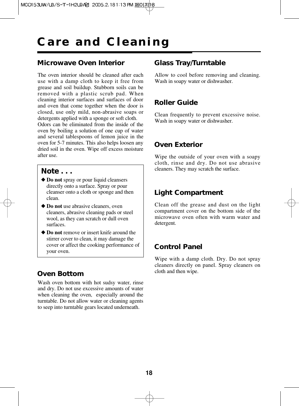 18Care and CleaningOven ExteriorWipe the outside of your oven with a soapycloth, rinse and dry. Do not use abrasivecleaners. They may scratch the surface.Light CompartmentClean off the grease and dust on the lightcompartment cover on the bottom side of themicrowave oven often with warm water anddetergent.Control PanelWipe with a damp cloth. Dry. Do not spraycleaners directly on panel. Spray cleaners oncloth and then wipe.Microwave Oven InteriorThe oven interior should be cleaned after eachuse with a damp cloth to keep it free fromgrease and soil buildup. Stubborn soils can beremoved with a plastic scrub pad. Whencleaning interior surfaces and surfaces of doorand oven that come together when the door isclosed, use only mild, non-abrasive soaps ordetergents applied with a sponge or soft cloth.Odors can be eliminated from the inside of theoven by boiling a solution of one cup of waterand several tablespoons of lemon juice in theoven for 5-7 minutes. This also helps loosen anydried soil in the oven. Wipe off excess moistureafter use.Glass Tray/TurntableAllow to cool before removing and cleaning.Wash in soapy water or dishwasher.Roller GuideClean frequently to prevent excessive noise.Wash in soapy water or dishwasher.Note . . .◆Do not spray or pour liquid cleansersdirectly onto a surface. Spray or pourcleanser onto a cloth or sponge and thenclean.◆Do not use abrasive cleaners, ovencleaners, abrasive cleaning pads or steelwool, as they can scratch or dull ovensurfaces.◆Do not remove or insert knife around thestirrer cover to clean, it may damage thecover or affect the cooking performance ofyour oven.Oven BottomWash oven bottom with hot sudsy water, rinseand dry. Do not use excessive amounts of waterwhen cleaning the oven,  especially around theturntable. Do not allow water or cleaning agentsto seep into turntable gears located underneath.