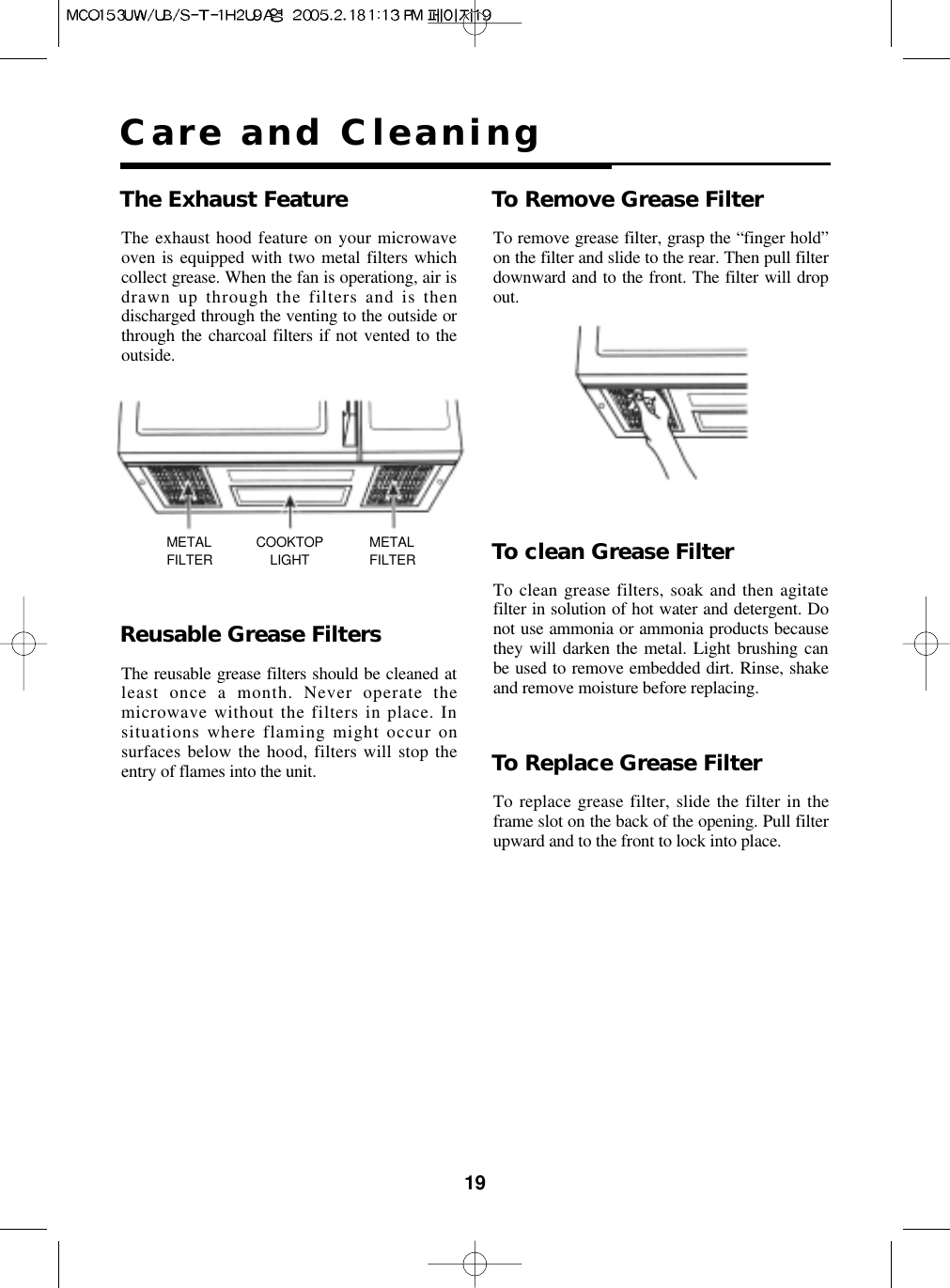 19Care and CleaningThe Exhaust Feature To Remove Grease FilterTo remove grease filter, grasp the “finger hold”on the filter and slide to the rear. Then pull filterdownward and to the front. The filter will dropout.To clean Grease FilterTo clean grease filters, soak and then agitatefilter in solution of hot water and detergent. Donot use ammonia or ammonia products becausethey will darken the metal. Light brushing canbe used to remove embedded dirt. Rinse, shakeand remove moisture before replacing.To Replace Grease FilterTo replace grease filter, slide the filter in theframe slot on the back of the opening. Pull filterupward and to the front to lock into place.Reusable Grease FiltersThe reusable grease filters should be cleaned atleast once a month. Never operate themicrowave without the filters in place. Insituations where flaming might occur onsurfaces below the hood, filters will stop theentry of flames into the unit.METALFILTERMETALFILTERCOOKTOPLIGHTThe exhaust hood feature on your microwaveoven is equipped with two metal filters whichcollect grease. When the fan is operationg, air isdrawn up through the filters and is thendischarged through the venting to the outside orthrough the charcoal filters if not vented to theoutside.