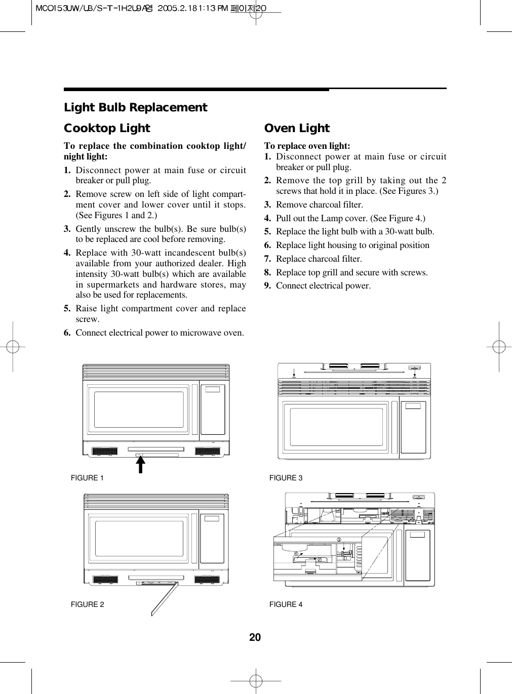 20Cooktop LightTo replace the combination cooktop light/night light:1. Disconnect power at main fuse or circuitbreaker or pull plug.2. Remove screw on left side of light compart-ment cover and lower cover until it stops.(See Figures 1 and 2.)3. Gently unscrew the bulb(s). Be sure bulb(s)to be replaced are cool before removing.4. Replace with 30-watt incandescent bulb(s)available from your authorized dealer. Highintensity 30-watt bulb(s) which are availablein supermarkets and hardware stores, mayalso be used for replacements.5. Raise light compartment cover and replacescrew.6. Connect electrical power to microwave oven.Oven LightTo replace oven light:1. Disconnect power at main fuse or circuitbreaker or pull plug.2. Remove the top grill by taking out the 2screws that hold it in place. (See Figures 3.)3. Remove charcoal filter.4. Pull out the Lamp cover. (See Figure 4.)5. Replace the light bulb with a 30-watt bulb.6. Replace light housing to original position7. Replace charcoal filter.8. Replace top grill and secure with screws.9. Connect electrical power.Light Bulb ReplacementFIGURE 1 FIGURE 3FIGURE 2 FIGURE 4