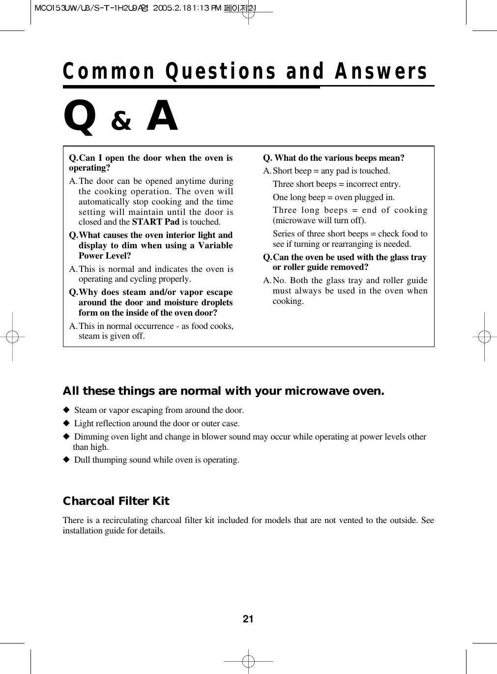 21Common Questions and AnswersQ.Can I open the door when the oven isoperating?A.The door can be opened anytime duringthe cooking operation. The oven willautomatically stop cooking and the timesetting will maintain until the door isclosed and the START Pad is touched.Q.What causes the oven interior light anddisplay to dim when using a VariablePower Level?A.This is normal and indicates the oven isoperating and cycling properly.Q.Why does steam and/or vapor escapearound the door and moisture dropletsform on the inside of the oven door?A.This in normal occurrence - as food cooks,steam is given off.Q. What do the various beeps mean?A.Short beep = any pad is touched.Three short beeps = incorrect entry.One long beep = oven plugged in.Three long beeps = end of cooking(microwave will turn off).Series of three short beeps = check food tosee if turning or rearranging is needed.Q.Can the oven be used with the glass trayor roller guide removed?A.No. Both the glass tray and roller guidemust always be used in the oven whencooking.Q &amp;A◆Steam or vapor escaping from around the door.◆Light reflection around the door or outer case.◆Dimming oven light and change in blower sound may occur while operating at power levels otherthan high.◆Dull thumping sound while oven is operating.All these things are normal with your microwave oven.There is a recirculating charcoal filter kit included for models that are not vented to the outside. Seeinstallation guide for details.Charcoal Filter Kit