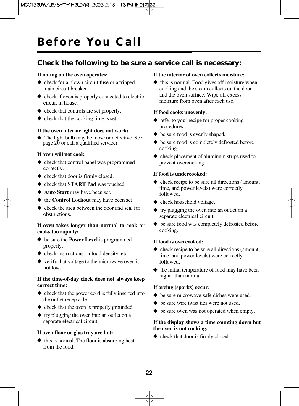 22Before You CallIf noting on the oven operates:◆check for a blown circuit fuse or a trippedmain circuit breaker.◆check if oven is properly connected to electriccircuit in house.◆check that controls are set properly.◆check that the cooking time is set.If the oven interior light does not work:◆The light bulb may be loose or defective. Seepage 20 or call a qualified servicer.If oven will not cook:◆check that control panel was programmedcorrectly.◆check that door is firmly closed.◆check that START Pad was touched.◆Auto Start may have been set.◆the Control Lockout may have been set◆check the area between the door and seal forobstructions.If oven takes longer than normal to cook orcooks too rapidly:◆be sure the Power Level is programmedproperly.◆check instructions on food density, etc.◆verify that voltage to the microwave oven isnot low.If the time-of-day clock does not always keepcorrect time:◆check that the power cord is fully inserted intothe outlet receptacle.◆check that the oven is properly grounded.◆try plugging the oven into an outlet on aseparate electrical circuit.If oven floor or glas tray are hot:◆this is normal. The floor is absorbing heatfrom the food.If the interior of oven collects moisture:◆this is normal. Food gives off moisture whencooking and the steam collects on the doorand the oven surface. Wipe off excessmoisture from oven after each use.If food cooks unevenly:◆refer to your recipe for proper cookingprocedures.◆be sure food is evenly shaped.◆be sure food is completely defrosted beforecooking.◆check placement of aluminum strips used toprevent overcooking.If food is undercooked:◆check recipe to be sure all directions (amount,time, and power levels) were correctlyfollowed.◆check household voltage.◆try plugging the oven into an outlet on aseparate electrical circuit.◆be sure food was completely defrosted beforecooking.If food is overcooked:◆check recipe to be sure all directions (amount,time, and power levels) were correctlyfollowed.◆the initial temperature of food may have beenhigher than normal.If arcing (sparks) occur:◆be sure microwave-safe dishes were used.◆be sure wire twist ties were not used.◆be sure oven was not operated when empty.If the display shows a time counting down butthe oven is not cooking:◆check that door is firmly closed.Check the following to be sure a service call is necessary: