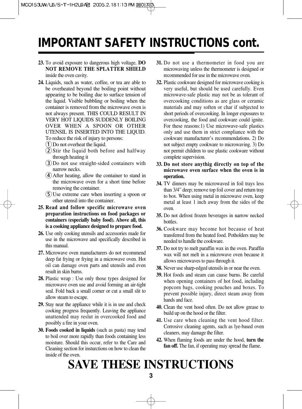 3IMPORTANT SAFETY INSTRUCTIONS cont.23. To avoid exposure to dangerous high voltage, DONOT REMOVE THE SPLATTER SHIELDinside the oven cavity.24.Liquids, such as water, coffee, or tea are able tobe overheated beyond the boiling point withoutappearing to be boiling due to surface tension ofthe liquid. Visible bubbling or boiling when thecontainer is removed from the microwave oven isnot always present. THIS COULD RESULT INVERY HOT LIQUIDS SUDDENLY BOILINGOVER WHEN A SPOON OR OTHERUTENSIL IS INSERTED INTO THE LIQUID.To reduce the risk of injury to persons:1Do not overheat the liquid.2Stir the liquid both before and halfwaythrough heating it3Do not use straight-sided containers withnarrow necks.4After heating, allow the container to stand inthe microwave oven for a short time beforeremoving the container.5Use extreme care when inserting a spoon orother utensil into the container.25. Read and follow specific microwave ovenpreparation instructions on food packages orcontainers (especially baby food). Above all, thisis a cooking appliance designed to prepare food.26. Use only cooking utensils and accessories made foruse in the microwave and specifically described inthis manual.27. Microwave oven manufacturers do not recommenddeep fat frying or frying in a microwave oven. Hotoil can damage oven parts and utensils and evenresult in skin burns.28. Plastic wrap : Use only those types designed formicrowave oven use and avoid forming an air-tightseal. Fold back a small corner or cut a small slit toallow steam to escape.29. Stay near the appliance while it is in use and checkcooking progress frequently. Leaving the applianceunattended may reslut in overcooked food andpossibly a fire in your oven.30. Foods cooked in liquids (such as pasta) may tendto boil over more rapidly than foods containing lessmoisture. Should this occur, refer to the Care andCleaning section for insturctions on how to clean theinside of the oven.31. Do not use a thermometer in food you aremicrowaving unless the thermometer is designed orrecommended for use in the microwave oven.32. Plastic cookware designed for microwave cooking isvery useful, but should be used carefully. Evenmicrowave-safe plastic may not be as tolerant ofovercooking conditions as are glass or ceramicmaterials and may soften or char if subjected toshort periods of overcooking. In longer exposures toovercooking, the food and cookware could ignite.For these reasons:1) Use microwave-safe plasticsonly and use them in strict compliance with thecookware manufacturer’s recommendations. 2) Donot subject empty cookware to microwaving. 3) Donot permit children to use plastic cookware withoutcomplete supervision.33. Do not store anythig directly on top of themicrowave oven surface when the oven is inoperation.34. TV dinners may be microwaved in foil trays lessthan 3/4” deep; remove top foil cover and return trayto box. When using metal in microwave oven, keepmetal at least 1 inch away from the sides of theoven.35. Do not defrost frozen beverages in narrow neckedbottles.36. Cookware may become hot because of heattransferred from the heated food. Potholders may beneeded to handle the cookware.37. Do not try to melt paraffin wax in the oven. Paraffinwax will not melt in a microwave oven because itallows microwaves to pass through it.38. Never use sharp-edged utensils in or near the oven.39. Hot foods and steam can cause burns. Be carefulwhen opening containers of hot food, includingpopcorn bags, cooking pouches and boxes. Toprevent possible injury, direct steam away fromhands and face.40. Clean the vent hood often. Do not allow grease tobuild up on the hood or the filter.41. Use care when cleaning the vent hood filter.Corrosive cleaning agents, such as lye-based ovencleaners, may damage the filter.42. When flaming foods are under the hood, turn thefan off. The fan, if operating may spread the flame.SAVE THESE INSTRUCTIONS