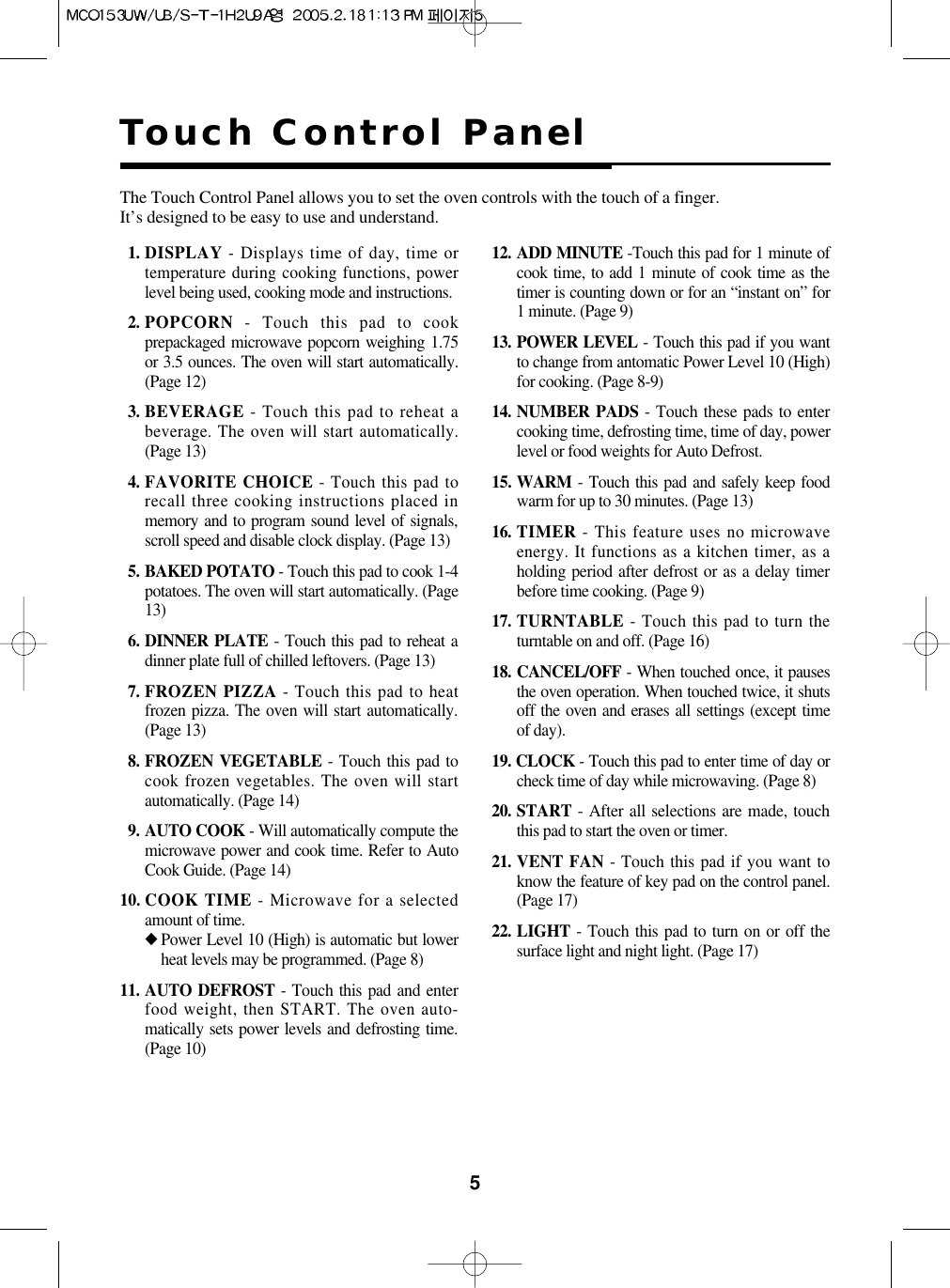 5Touch Control PanelThe Touch Control Panel allows you to set the oven controls with the touch of a finger.It’s designed to be easy to use and understand.11. DISPLAY - Displays time of day, time ortemperature during cooking functions, powerlevel being used, cooking mode and instructions.12. POPCORN - Touch this pad to cookprepackaged microwave popcorn weighing 1.75or 3.5 ounces. The oven will start automatically.(Page 12)13. BEVERAGE - Touch this pad to reheat abeverage. The oven will start automatically.(Page 13)14. FAVORITE CHOICE - Touch this pad torecall three cooking instructions placed inmemory and to program sound level of signals,scroll speed and disable clock display. (Page 13)15. BAKED POTATO - Touch this pad to cook 1-4potatoes. The oven will start automatically. (Page13)16. DINNER PLATE - Touch this pad to reheat adinner plate full of chilled leftovers. (Page 13)17. FROZEN PIZZA - Touch this pad to heatfrozen pizza. The oven will start automatically.(Page 13)18. FROZEN VEGETABLE - Touch this pad tocook frozen vegetables. The oven will startautomatically. (Page 14)19. AUTO COOK - Will automatically compute themicrowave power and cook time. Refer to AutoCook Guide. (Page 14)10. COOK TIME - Microwave for a selectedamount of time.◆Power Level 10 (High) is automatic but lowerheat levels may be programmed. (Page 8)11. AUTO DEFROST - Touch this pad and enterfood weight, then START. The oven auto-matically sets power levels and defrosting time.(Page 10)12. ADD MINUTE -Touch this pad for 1 minute ofcook time, to add 1 minute of cook time as thetimer is counting down or for an “instant on” for1 minute. (Page 9)13. POWER LEVEL - Touch this pad if you wantto change from antomatic Power Level 10 (High)for cooking. (Page 8-9)14. NUMBER PADS - Touch these pads to entercooking time, defrosting time, time of day, powerlevel or food weights for Auto Defrost.15. WARM - Touch this pad and safely keep foodwarm for up to 30 minutes. (Page 13)16. TIMER - This feature uses no microwaveenergy. It functions as a kitchen timer, as aholding period after defrost or as a delay timerbefore time cooking. (Page 9)17. TURNTABLE - Touch this pad to turn theturntable on and off. (Page 16)18. CANCEL/OFF - When touched once, it pausesthe oven operation. When touched twice, it shutsoff the oven and erases all settings (except timeof day).19. CLOCK - Touch this pad to enter time of day orcheck time of day while microwaving. (Page 8)20. START - After all selections are made, touchthis pad to start the oven or timer.21. VENT FAN - Touch this pad if you want toknow the feature of key pad on the control panel.(Page 17)22. LIGHT - Touch this pad to turn on or off thesurface light and night light. (Page 17)
