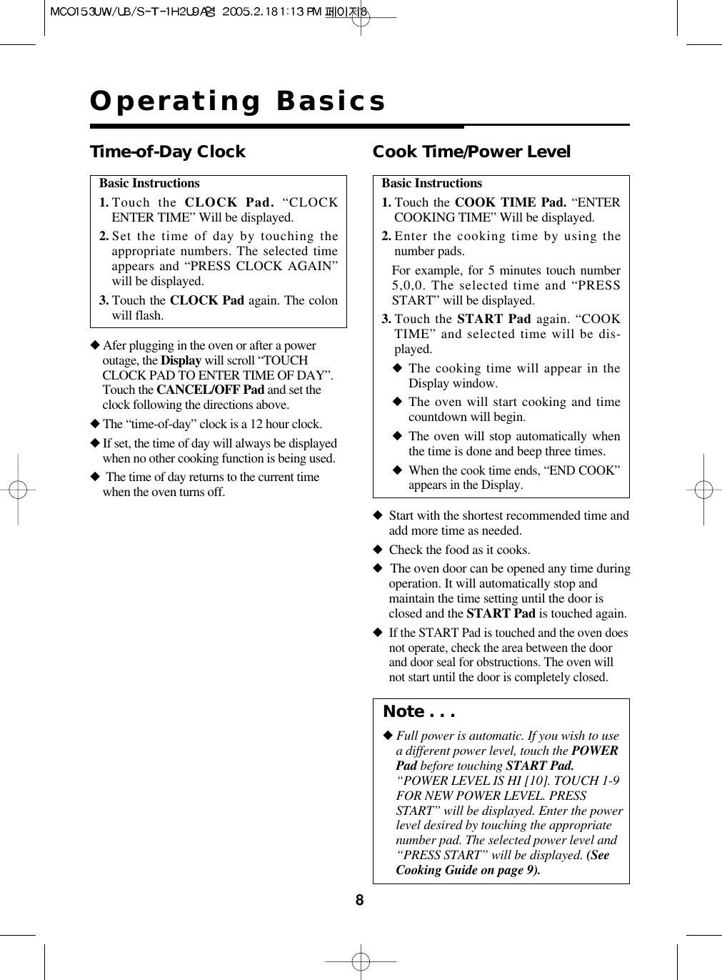 8Operating BasicsBasic Instructions1. Touch the CLOCK Pad. “CLOCKENTER TIME” Will be displayed.2. Set the time of day by touching theappropriate numbers. The selected timeappears and “PRESS CLOCK AGAIN”will be displayed.3. Touch the CLOCK Pad again. The colonwill flash.Time-of-Day Clock◆Afer plugging in the oven or after a poweroutage, the Display will scroll “TOUCHCLOCK PAD TO ENTER TIME OF DAY”.Touch the CANCEL/OFF Pad and set theclock following the directions above.◆The “time-of-day” clock is a 12 hour clock.◆If set, the time of day will always be displayedwhen no other cooking function is being used.◆The time of day returns to the current timewhen the oven turns off.Basic Instructions1. Touch the COOK TIME Pad. “ENTERCOOKING TIME” Will be displayed.2. Enter the cooking time by using thenumber pads.For example, for 5 minutes touch number5,0,0. The selected time and “PRESSSTART” will be displayed.3. Touch the START Pad again. “COOKTIME” and selected time will be dis-played.◆The cooking time will appear in theDisplay window.◆The oven will start cooking and timecountdown will begin.◆The oven will stop automatically whenthe time is done and beep three times.◆When the cook time ends, “END COOK”appears in the Display.Cook Time/Power Level◆Start with the shortest recommended time andadd more time as needed.◆Check the food as it cooks.◆The oven door can be opened any time duringoperation. It will automatically stop andmaintain the time setting until the door isclosed and the START Pad is touched again.◆If the START Pad is touched and the oven doesnot operate, check the area between the doorand door seal for obstructions. The oven willnot start until the door is completely closed.Note . . .◆Full power is automatic. If you wish to usea different power level, touch the POWERPad before touching START Pad.“POWER LEVEL IS HI [10]. TOUCH 1-9FOR NEW POWER LEVEL. PRESSSTART” will be displayed. Enter the powerlevel desired by touching the appropriatenumber pad. The selected power level and“PRESS START” will be displayed. (SeeCooking Guide on page 9).