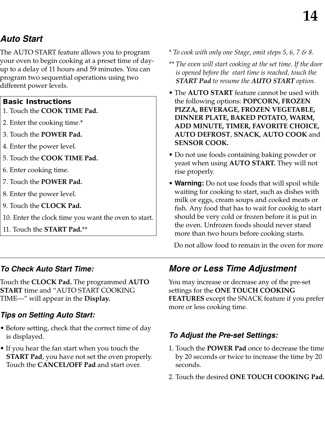 14Auto StartThe AUTO START feature allows you to programyour oven to begin cooking at a preset time of day-up to a delay of 11 hours and 59 minutes. You canprogram two sequential operations using twodifferent power levels.* To cook with only one Stage, omit steps 5, 6, 7 &amp; 8.** The oven will start cooking at the set time. If the dooris opened before the  start time is reached, touch theSTART Pad to resume the AUTO START option.• The AUTO START feature cannot be used withthe following options: POPCORN, FROZENPIZZA, BEVERAGE, FROZEN VEGETABLE,DINNER PLATE, BAKED POTATO, WARM,ADD MINUTE, TIMER, FAVORITE CHOICE,AUTO DEFROST,SNACK, AUTO COOK andSENSOR COOK.• Do not use foods containing baking powder oryeast when using AUTO START. They will notrise properly.• Warning: Do not use foods that will spoil whilewaiting for cooking to start, such as dishes withmilk or eggs, cream soups and cooked meats orfish. Any food that has to wait for cookig to startshould be very cold or frozen before it is put inthe oven. Unfrozen foods should never standmore than two hours before cooking starts.Do not allow food to remain in the oven for moreBasic Instructions1. Touch the COOK TIME Pad.2. Enter the cooking time.*3. Touch the POWER Pad.4. Enter the power level.5. Touch the COOK TIME Pad.6. Enter cooking time.7. Touch the POWER Pad.8. Enter the power level.9. Touch the CLOCK Pad.10. Enter the clock time you want the oven to start.11. Touch the START Pad.**To Check Auto Start Time:Touch the CLOCK Pad. The programmed AUTOSTART time and “AUTO START COOKINGTIME---” will appear in the Display.Tips on Setting Auto Start:• Before setting, check that the correct time of dayis displayed.• If you hear the fan start when you touch theSTART Pad, you have not set the oven properly.Touch the CANCEL/OFF Pad and start over.More or Less Time AdjustmentYou may increase or decrease any of the pre-setsettings for the ONE TOUCH COOKINGFEATURES except the SNACK feature if you prefermore or less cooking time.To Adjust the Pre-set Settings:1. Touch the POWER Pad once to decrease the timeby 20 seconds or twice to increase the time by 20seconds.2. Touch the desired ONE TOUCH COOKING Pad.