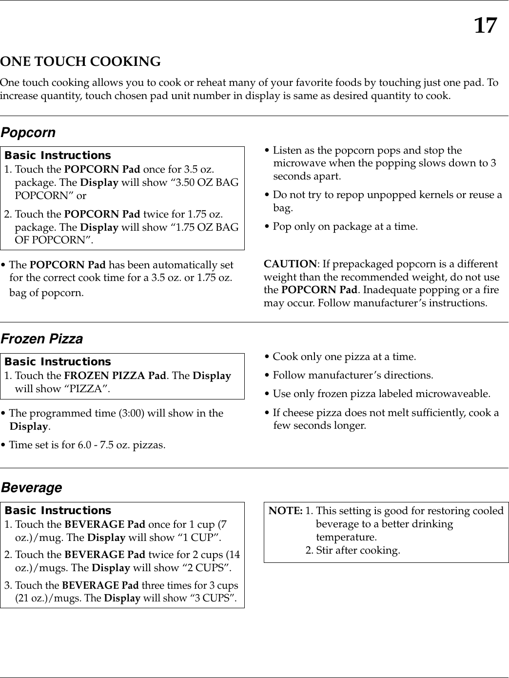 BeverageBasic Instructions1. Touch the BEVERAGE Pad once for 1 cup (7oz.)/mug. The Display will show “1 CUP”.2. Touch the BEVERAGE Pad twice for 2 cups (14oz.)/mugs. The Display will show “2 CUPS”.3. Touch the BEVERAGE Pad three times for 3 cups(21 oz.)/mugs. The Display will show “3 CUPS”.NOTE: 1. This setting is good for restoring cooledbeverage to a better drinkingtemperature.2. Stir after cooking.17ONE TOUCH COOKINGOne touch cooking allows you to cook or reheat many of your favorite foods by touching just one pad. Toincrease quantity, touch chosen pad unit number in display is same as desired quantity to cook.Popcorn• The POPCORN Pad has been automatically setfor the correct cook time for a 3.5 oz. or 1.75 oz.bag of popcorn.• Listen as the popcorn pops and stop themicrowave when the popping slows down to 3seconds apart.• Do not try to repop unpopped kernels or reuse abag.• Pop only on package at a time.CAUTION: If prepackaged popcorn is a differentweight than the recommended weight, do not usethe POPCORN Pad. Inadequate popping or a firemay occur. Follow manufacturer’s instructions.Basic Instructions1. Touch the POPCORN Pad once for 3.5 oz.package. The Display will show “3.50 OZ BAGPOPCORN” or2. Touch the POPCORN Pad twice for 1.75 oz.package. The Display will show “1.75 OZ BAGOF POPCORN”.Frozen Pizza• The programmed time (3:00) will show in theDisplay.• Time set is for 6.0 - 7.5 oz. pizzas.• Cook only one pizza at a time.• Follow manufacturer’s directions.• Use only frozen pizza labeled microwaveable.• If cheese pizza does not melt sufficiently, cook afew seconds longer. Basic Instructions1. Touch the FROZEN PIZZA Pad. The Displaywill show “PIZZA”.