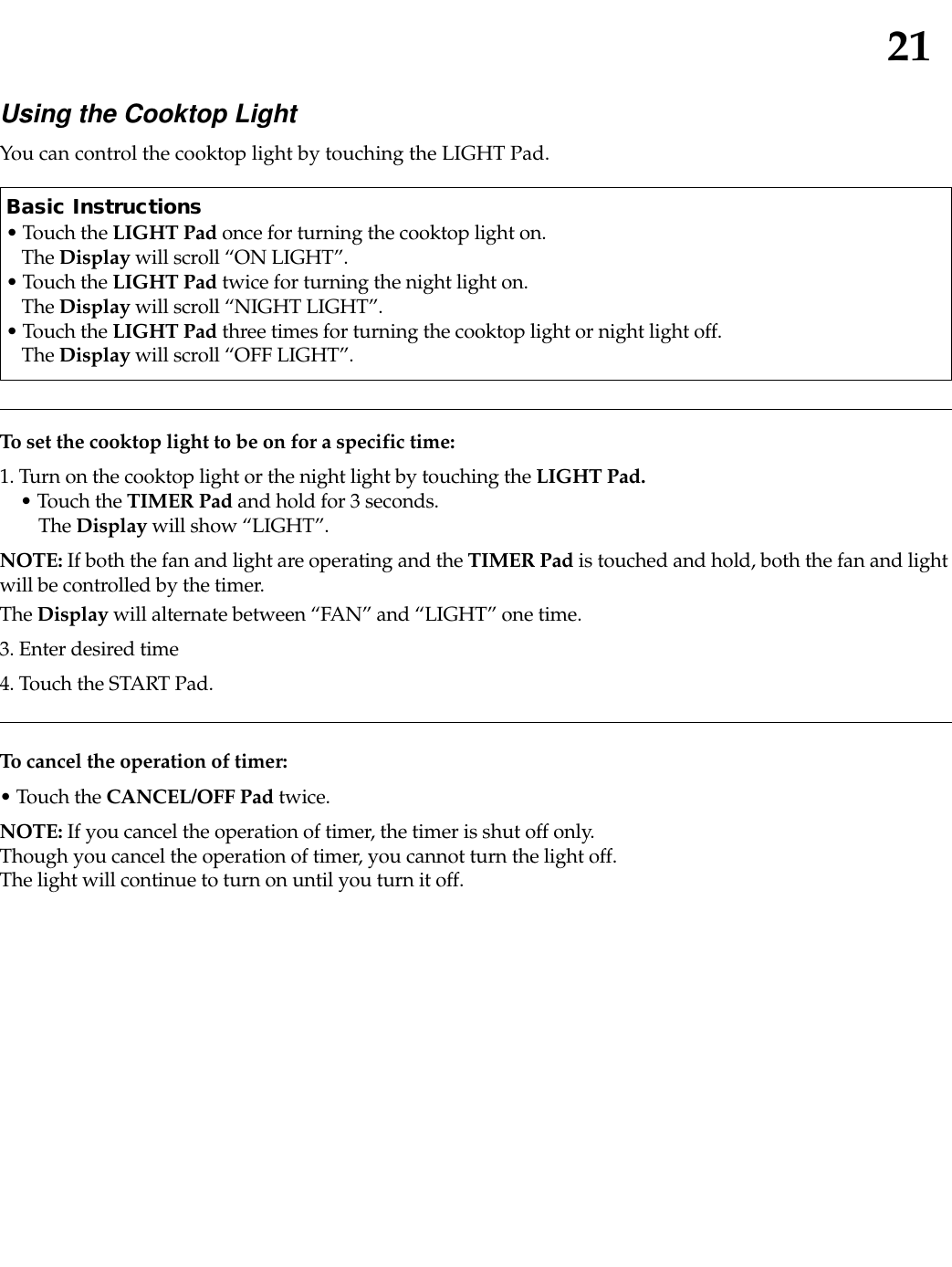 21To set the cooktop light to be on for a specific time:1. Turn on the cooktop light or the night light by touching the LIGHT Pad.• Touch the TIMER Pad and hold for 3 seconds.The Display will show “LIGHT”.NOTE: If both the fan and light are operating and the TIMER Pad is touched and hold, both the fan and lightwill be controlled by the timer. The Display will alternate between “FAN” and “LIGHT” one time.3. Enter desired time4. Touch the START Pad.Using the Cooktop LightYou can control the cooktop light by touching the LIGHT Pad.Basic Instructions• Touch the LIGHT Pad once for turning the cooktop light on. The Display will scroll “ON LIGHT”.• Touch the LIGHT Pad twice for turning the night light on. The Display will scroll “NIGHT LIGHT”.• Touch the LIGHT Pad three times for turning the cooktop light or night light off. The Display will scroll “OFF LIGHT”.To cancel the operation of timer:• Touch the CANCEL/OFF Pad twice.NOTE: If you cancel the operation of timer, the timer is shut off only.Though you cancel the operation of timer, you cannot turn the light off.The light will continue to turn on until you turn it off.