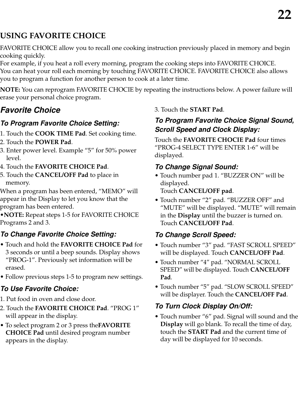 22USING FAVORITE CHOICEFAVORITE CHOICE allow you to recall one cooking instruction previously placed in memory and begincooking quickly.For example, if you heat a roll every morning, program the cooking steps into FAVORITE CHOICE.You can heat your roll each morning by touching FAVORITE CHOICE. FAVORITE CHOICE also allowsyou to program a function for another person to cook at a later time.NOTE: You can reprogram FAVORITE CHOCIE by repeating the instructions below. A power failure willerase your personal choice program.Favorite ChoiceTo Program Favorite Choice Setting:1. Touch the COOK TIME Pad. Set cooking time.2. Touch the POWER Pad.3. Enter power level. Example “5” for 50% powerlevel.4. Touch the FAVORITE CHOICE Pad.5. Touch the CANCEL/OFF Pad to place inmemory.When a program has been entered, “MEMO” willappear in the Display to let you know that theprogram has been entered.•NOTE: Repeat steps 1-5 for FAVORITE CHOICEPrograms 2 and 3.To Change Favorite Choice Setting:• Touch and hold the FAVORITE CHOICE Pad for3 seconds or until a beep sounds. Display shows“PROG-1”. Previously set information will beerased.• Follow previous steps 1-5 to program new settings.To Use Favorite Choice:1. Put food in oven and close door.2. Touch the FAVORITE CHOICE Pad. “PROG 1”will appear in the display.• To select program 2 or 3 press theFAVORITECHOICE Pad until desired program numberappears in the display.3. Touch the START Pad.To Program Favorite Choice Signal Sound,Scroll Speed and Clock Display:Touch the FAVORITE CHOCIE Pad four times“PROG-4 SELECT TYPE ENTER 1-6” will bedisplayed.To Change Signal Sound:• Touch number pad 1. “BUZZER ON” will bedisplayed.Touch CANCEL/OFF pad.• Touch number “2” pad. “BUZZER OFF” and“MUTE” will be displayed. “MUTE” will remainin the Display until the buzzer is turned on.Touch CANCEL/OFF Pad.To Change Scroll Speed:• Touch number “3” pad. “FAST SCROLL SPEED”will be displayed. Touch CANCEL/OFF Pad.• Touch number “4” pad. “NORMAL SCROLLSPEED” will be displayed. Touch CANCEL/OFFPad.• Touch number “5” pad. “SLOW SCROLL SPEED”will be displayer. Touch the CANCEL/OFF Pad.To Turn Clock Display On/Off:• Touch number “6” pad. Signal will sound and theDisplay will go blank. To recall the time of day,touch the START Pad and the current time ofday will be displayed for 10 seconds.