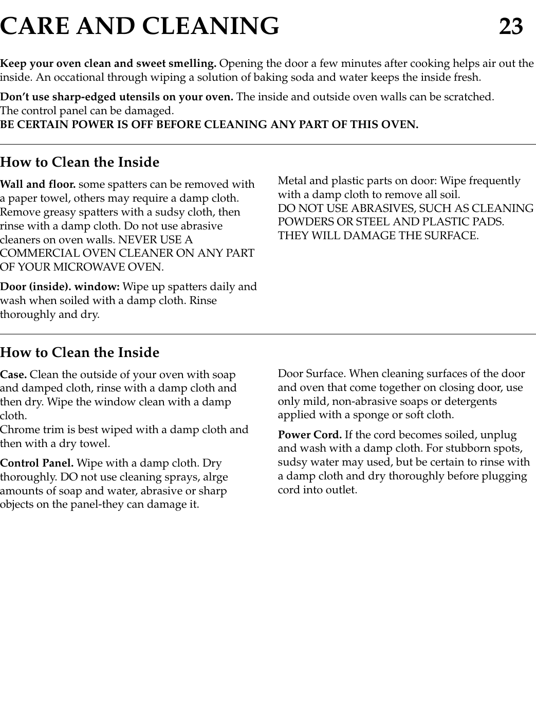 CARE AND CLEANING 23Keep your oven clean and sweet smelling. Opening the door a few minutes after cooking helps air out theinside. An occational through wiping a solution of baking soda and water keeps the inside fresh.Don’t use sharp-edged utensils on your oven. The inside and outside oven walls can be scratched.The control panel can be damaged.BE CERTAIN POWER IS OFF BEFORE CLEANING ANY PART OF THIS OVEN.How to Clean the InsideWall and floor. some spatters can be removed witha paper towel, others may require a damp cloth.Remove greasy spatters with a sudsy cloth, thenrinse with a damp cloth. Do not use abrasivecleaners on oven walls. NEVER USE ACOMMERCIAL OVEN CLEANER ON ANY PARTOF YOUR MICROWAVE OVEN.Door (inside). window: Wipe up spatters daily andwash when soiled with a damp cloth. Rinsethoroughly and dry.Metal and plastic parts on door: Wipe frequentlywith a damp cloth to remove all soil.DO NOT USE ABRASIVES, SUCH AS CLEANINGPOWDERS OR STEEL AND PLASTIC PADS.THEY WILL DAMAGE THE SURFACE.How to Clean the InsideCase. Clean the outside of your oven with soapand damped cloth, rinse with a damp cloth andthen dry. Wipe the window clean with a dampcloth.Chrome trim is best wiped with a damp cloth andthen with a dry towel.Control Panel. Wipe with a damp cloth. Drythoroughly. DO not use cleaning sprays, alrgeamounts of soap and water, abrasive or sharpobjects on the panel-they can damage it.Door Surface. When cleaning surfaces of the doorand oven that come together on closing door, useonly mild, non-abrasive soaps or detergentsapplied with a sponge or soft cloth.Power Cord. If the cord becomes soiled, unplugand wash with a damp cloth. For stubborn spots,sudsy water may used, but be certain to rinse witha damp cloth and dry thoroughly before pluggingcord into outlet.