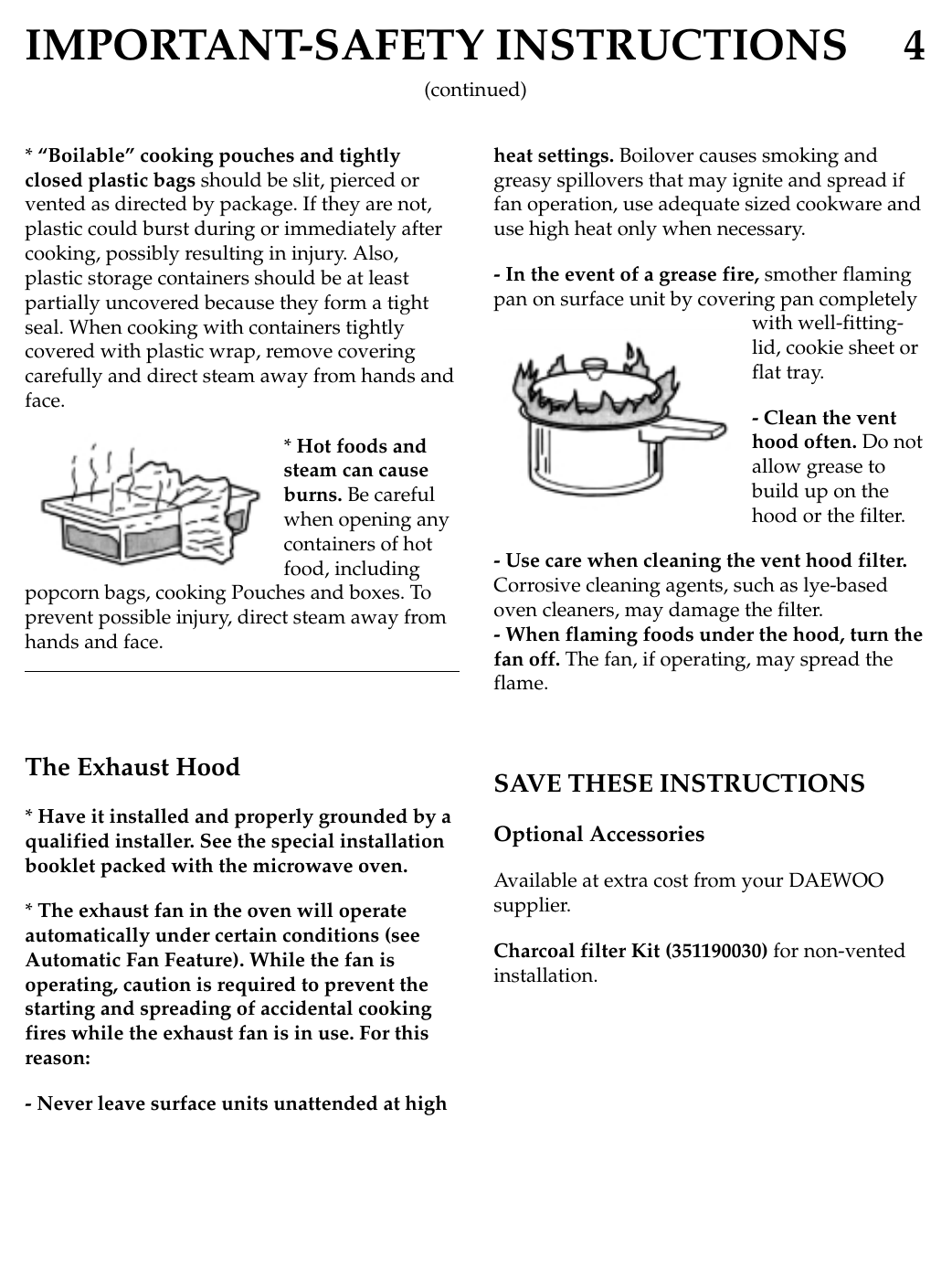 IMPORTANT-SAFETY INSTRUCTIONS 4* “Boilable” cooking pouches and tightlyclosed plastic bags should be slit, pierced orvented as directed by package. If they are not,plastic could burst during or immediately aftercooking, possibly resulting in injury. Also,plastic storage containers should be at leastpartially uncovered because they form a tightseal. When cooking with containers tightlycovered with plastic wrap, remove coveringcarefully and direct steam away from hands andface.* Hot foods andsteam can causeburns. Be carefulwhen opening anycontainers of hotfood, includingpopcorn bags, cooking Pouches and boxes. Toprevent possible injury, direct steam away fromhands and face.The Exhaust Hood* Have it installed and properly grounded by aqualified installer. See the special installationbooklet packed with the microwave oven.* The exhaust fan in the oven will operateautomatically under certain conditions (seeAutomatic Fan Feature). While the fan isoperating, caution is required to prevent thestarting and spreading of accidental cookingfires while the exhaust fan is in use. For thisreason:- Never leave surface units unattended at highheat settings. Boilover causes smoking andgreasy spillovers that may ignite and spread iffan operation, use adequate sized cookware anduse high heat only when necessary.- In the event of a grease fire, smother flamingpan on surface unit by covering pan completelywith well-fitting-lid, cookie sheet orflat tray.- Clean the venthood often. Do notallow grease tobuild up on thehood or the filter.- Use care when cleaning the vent hood filter.Corrosive cleaning agents, such as lye-basedoven cleaners, may damage the filter.- When flaming foods under the hood, turn thefan off. The fan, if operating, may spread theflame.SAVE THESE INSTRUCTIONSOptional AccessoriesAvailable at extra cost from your DAEWOOsupplier.Charcoal filter Kit (351190030) for non-ventedinstallation.(continued)